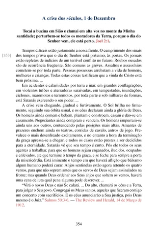 A crise dos séculos, 1 de Dezembro

           Tocai a buzina em Sião e clamai em alta voz no monte da Minha
        santidade; perturbem-se todos os moradores da Terra, porque o dia do
                         Senhor vem, ele está perto. Joel 2:1.

            Tempos difíceis estão justamente a nossa frente. O cumprimento dos sinais
[353]   dos tempos prova que o dia do Senhor está próximo, às portas. Os jornais
        estão repletos de indícios de um terrível conﬂito no futuro. Roubos ousados
        são de ocorrência freqüente. São comuns as greves. Assaltos e assassínios
        cometem-se por toda parte. Pessoas possessas arrebatam a vida de homens,
        mulheres e crianças. Todas estas coisas testiﬁcam que a vinda de Cristo está
        bem próxima. ...
            Em acidentes e calamidades por terra e mar, em grandes conﬂagrações,
        em violentos tufões e aterradoras saraivadas, em tempestades, inundações,
        ciclones, maremotos e terremotos, por toda parte e sob milhares de formas,
        está Satanás exercendo o seu poder. ...
            A crise vem chegando, gradual e furtivamente. O Sol brilha no ﬁrma-
        mento, seguindo sua órbita usual, e os céus declaram ainda a glória de Deus.
        Os homens ainda comem e bebem, plantam e constroem, casam e dão-se em
        casamento. Negociantes ainda compram e vendem. Os homens empurram-se
        ainda uns aos outros, contendendo pelas posições mais altas. Amantes de
        prazeres enchem ainda os teatros, corridas de cavalo, antros de jogo. Pre-
        valece o mais desenfreado excitamento, e no entanto a hora da terminação
        da graça apressa-se a chegar, e todos os casos estão prestes a ser decididos
        para a eternidade. Satanás vê que seu tempo é curto. Pôs ele todos os seus
        agentes a trabalhar, para que os homens sejam enganados, iludidos, ocupados
        e enlevados, até que termine o tempo da graça, e se feche para sempre a porta
        da misericórdia. Está iminente o tempo em que haverá aﬂição que bálsamo
        algum humano poderá curar. Anjos sentinelas estão agora retendo os quatro
        ventos, para que não soprem antes que os servos de Deus sejam assinalados na
        fronte; mas quando Deus ordenar aos Seus anjos que soltem os ventos, haverá
        uma cena de luta qual pena alguma pode descrever. ...
            “Virá o nosso Deus e não Se calará. ... Do alto, chamará os céus e a Terra,
        para julgar o Seu povo. Congregai os Meus santos, aqueles que ﬁzeram comigo
        um concerto com sacrifícios. E os céus anunciarão a Sua justiça, pois Deus
        mesmo é o Juiz.” Salmos 50:3-6. — The Review and Herald, 14 de Março de
        1912.



                                             354
 
