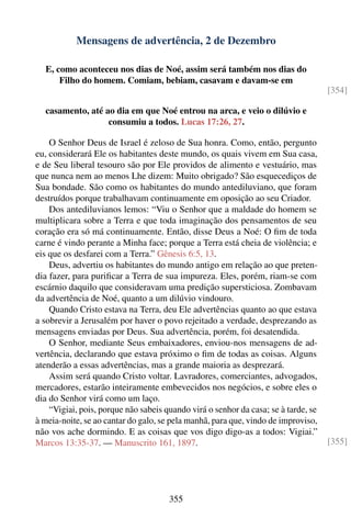 Mensagens de advertência, 2 de Dezembro

  E, como aconteceu nos dias de Noé, assim será também nos dias do
      Filho do homem. Comiam, bebiam, casavam e davam-se em
                                                                                    [354]

  casamento, até ao dia em que Noé entrou na arca, e veio o dilúvio e
                  consumiu a todos. Lucas 17:26, 27.

    O Senhor Deus de Israel é zeloso de Sua honra. Como, então, pergunto
eu, considerará Ele os habitantes deste mundo, os quais vivem em Sua casa,
e de Seu liberal tesouro são por Ele providos de alimento e vestuário, mas
que nunca nem ao menos Lhe dizem: Muito obrigado? São esquecediços de
Sua bondade. São como os habitantes do mundo antediluviano, que foram
destruídos porque trabalhavam continuamente em oposição ao seu Criador.
    Dos antediluvianos lemos: “Viu o Senhor que a maldade do homem se
multiplicara sobre a Terra e que toda imaginação dos pensamentos de seu
coração era só má continuamente. Então, disse Deus a Noé: O ﬁm de toda
carne é vindo perante a Minha face; porque a Terra está cheia de violência; e
eis que os desfarei com a Terra.” Gênesis 6:5, 13.
    Deus, advertiu os habitantes do mundo antigo em relação ao que preten-
dia fazer, para puriﬁcar a Terra de sua impureza. Eles, porém, riam-se com
escárnio daquilo que consideravam uma predição supersticiosa. Zombavam
da advertência de Noé, quanto a um dilúvio vindouro.
    Quando Cristo estava na Terra, deu Ele advertências quanto ao que estava
a sobrevir a Jerusalém por haver o povo rejeitado a verdade, desprezando as
mensagens enviadas por Deus. Sua advertência, porém, foi desatendida.
    O Senhor, mediante Seus embaixadores, enviou-nos mensagens de ad-
vertência, declarando que estava próximo o ﬁm de todas as coisas. Alguns
atenderão a essas advertências, mas a grande maioria as desprezará.
    Assim será quando Cristo voltar. Lavradores, comerciantes, advogados,
mercadores, estarão inteiramente embevecidos nos negócios, e sobre eles o
dia do Senhor virá como um laço.
    “Vigiai, pois, porque não sabeis quando virá o senhor da casa; se à tarde, se
à meia-noite, se ao cantar do galo, se pela manhã, para que, vindo de improviso,
não vos ache dormindo. E as coisas que vos digo digo-as a todos: Vigiai.”
Marcos 13:35-37. — Manuscrito 161, 1897.                                            [355]




                                      355
 