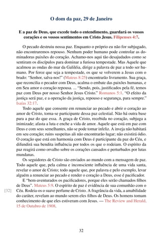 O dom da paz, 29 de Janeiro

        E a paz de Deus, que excede todo o entendimento, guardará os vossos
          corações e os vossos sentimentos em Cristo Jesus. Filipenses 4:7.

           O pecado destruiu nossa paz. Enquanto o próprio eu não for subjugado,
       não encontraremos repouso. Nenhum poder humano pode controlar as do-
       minadoras paixões do coração. Achamo-nos aqui tão desajudados como se
       sentiram os discípulos para dominar a furiosa tempestade. Mas Aquele que
       acalmou as ondas do mar da Galiléia, dirige a palavra de paz a todo ser hu-
       mano. Por feroz que seja a tempestade, os que se volverem a Jesus com o
       brado: “Senhor, salva-nos!” (Mateus 8:25) encontrarão livramento. Sua graça,
       que reconcilia o pecador com Deus, acalma o embate das paixões humanas, e
       em Seu amor o coração repousa. ... “Sendo, pois, justiﬁcados pela fé, temos
       paz com Deus por nosso Senhor Jesus Cristo.” Romanos 5:1. “O efeito da
       justiça será paz, e a operação da justiça, repouso e segurança, para sempre.”
       Isaías 32:17.
           Todo aquele que consente em renunciar ao pecado e abrir o coração ao
       amor de Cristo, torna-se participante dessa paz celestial. Não há outra base
       para a paz do que essa. A graça de Cristo, recebida no coração, subjuga a
       inimizade; afasta a luta e enche a vida de amor. Aquele que está em paz com
       Deus e com seus semelhantes, não se pode tornar infeliz. A inveja não habitará
       em seu coração; ruins suspeitas ali não encontrarão lugar; não existirá ódio.
       O coração que está em harmonia com Deus é participante da paz do Céu, e
       difundirá sua bendita inﬂuência por todos os que o rodeiam. O espírito da
       paz reagirá como orvalho sobre os corações cansados e perturbados por lutas
       mundanas.
           Os seguidores de Cristo são enviados ao mundo com a mensagem de paz.
       Todo aquele que, pela calma e inconsciente inﬂuência de uma vida santa,
       revelar o amor de Cristo; todo aquele que, por palavra e pelo exemplo, levar
       alguém a renunciar ao pecado e render o coração a Deus, esse é paciﬁcador.
           E “bem-aventurados os paciﬁcadores, porque eles serão chamados ﬁlhos
       de Deus”. Mateus 5:9. O espírito de paz é evidência de sua comunhão com o
[32]   Céu. Rodeia-os o suave perfume de Cristo. A fragrância da vida, a amabilidade
       do caráter, revelam ao mundo serem eles ﬁlhos de Deus. Os homens tomam
       conhecimento de que eles estiveram com Jesus. — The Review and Herald,
       15 de Outubro de 1908.




                                            32
 