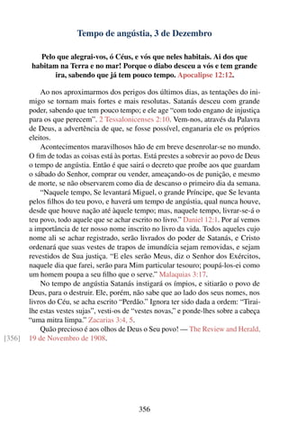 Tempo de angústia, 3 de Dezembro

           Pelo que alegrai-vos, ó Céus, e vós que neles habitais. Ai dos que
         habitam na Terra e no mar! Porque o diabo desceu a vós e tem grande
                ira, sabendo que já tem pouco tempo. Apocalipse 12:12.

            Ao nos aproximarmos dos perigos dos últimos dias, as tentações do ini-
        migo se tornam mais fortes e mais resolutas. Satanás desceu com grande
        poder, sabendo que tem pouco tempo; e ele age “com todo engano de injustiça
        para os que perecem”. 2 Tessalonicenses 2:10. Vem-nos, através da Palavra
        de Deus, a advertência de que, se fosse possível, enganaria ele os próprios
        eleitos.
            Acontecimentos maravilhosos hão de em breve desenrolar-se no mundo.
        O ﬁm de todas as coisas está às portas. Está prestes a sobrevir ao povo de Deus
        o tempo de angústia. Então é que sairá o decreto que proíbe aos que guardam
        o sábado do Senhor, comprar ou vender, ameaçando-os de punição, e mesmo
        de morte, se não observarem como dia de descanso o primeiro dia da semana.
            “Naquele tempo, Se levantará Miguel, o grande Príncipe, que Se levanta
        pelos ﬁlhos do teu povo, e haverá um tempo de angústia, qual nunca houve,
        desde que houve nação até àquele tempo; mas, naquele tempo, livrar-se-á o
        teu povo, todo aquele que se achar escrito no livro.” Daniel 12:1. Por aí vemos
        a importância de ter nosso nome inscrito no livro da vida. Todos aqueles cujo
        nome ali se achar registrado, serão livrados do poder de Satanás, e Cristo
        ordenará que suas vestes de trapos de imundícia sejam removidas, e sejam
        revestidos de Sua justiça. “E eles serão Meus, diz o Senhor dos Exércitos,
        naquele dia que farei, serão para Mim particular tesouro; poupá-los-ei como
        um homem poupa a seu ﬁlho que o serve.” Malaquias 3:17.
            No tempo de angústia Satanás instigará os ímpios, e sitiarão o povo de
        Deus, para o destruir. Ele, porém, não sabe que ao lado dos seus nomes, nos
        livros do Céu, se acha escrito “Perdão.” Ignora ter sido dada a ordem: “Tirai-
        lhe estas vestes sujas”, vesti-os de “vestes novas,” e ponde-lhes sobre a cabeça
        “uma mitra limpa.” Zacarias 3:4, 5.
            Quão precioso é aos olhos de Deus o Seu povo! — The Review and Herald,
[356]   19 de Novembro de 1908.




                                              356
 