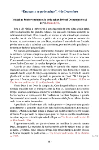 “Enquanto se pode achar”, 4 de Dezembro

  Buscai ao Senhor enquanto Se pode achar, invocai-O enquanto está
                         perto. Isaías 55:6.

    Está a vir, rápida e inexorável, a conseqüência de uma culpa quase geral,
sobre os habitantes das grandes cidades, por causa do constante aumento de
deliberada impiedade. Deus concedeu ao homem a vida, a ﬁm de que, mediante
o conhecimento da Palavra e a prática de seus princípios, o instrumento
humano se pudesse tornar um com Deus, obediente à vontade divina. Satanás,
porém, tem estado a trabalhar constantemente, por muitos ardis para levar o
homem ao desfavor perante Deus.
    No mundo antediluviano, instrumentos humanos introduziram toda sorte
de artifícios e práticas imaginosas para tornar de nenhum efeito a lei de Jeová.
Lançaram à margem a Sua autoridade, porque interferia com seus esquemas.
Como nos dias anteriores ao dilúvio, assim agora está iminente o tempo em
que o Senhor Deus tem de revelar Seu poder onipotente. ...
    Através de anos Satanás tem obtido o controle das mentes humanas,
mediante astutas soﬁsticações que ele imaginara para tomarem o lugar da
verdade. Neste tempo de perigo, os praticantes da justiça, no temor do Senhor,
gloriﬁcarão o Seu nome, repetindo as palavras de Davi: “Já é tempo de
operares, ó Senhor, pois eles têm quebrantado a Tua lei.” Salmos 119:126. —
The Review and Herald, 11 de Outubro de 1906.
    Nosso Deus é um Deus de compaixão. Com longanimidade e terna mise-
ricórdia trata Ele com os transgressores de Sua lei. Entretanto, neste nosso
tempo, quando os homens e mulheres têm tantas oportunidades de se fami-
liarizar com a lei divina como foi revelada na Escritura Sagrada, o grande
Soberano do Universo não pode contemplar com satisfação as cidades ímpias,
onde reina a violência e o crime. ...
    A paciência do Senhor tem sido muito grande — tão grande que quando
consideramos o contínuo insulto aos Seus santos mandamentos, nos maravi-
lhamos. O Onipotente tem estado a exercer um poder restritivo sobre os Seus
atributos. Mas por certo Se erguerá para punir os ímpios, que tão ousadamente
desaﬁam as justas reivindicações do decálogo. — The Review and Herald, 18
de Outubro de 1906.
    É agora uma ocasião em que deve haver um humilhar do coração perante
Deus. Busquemo-Lo enquanto Se pode achar do lado do perdão, e não do lado
do juízo. Despertai, meus irmãos e irmãs. Não tendes tempo a perder. Invocai
ao Senhor enquanto Se pode achar. — The Review and Herald, 11 de Outubro
de 1906.                                                                           [357]

                                     357
 