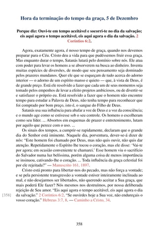 Hora da terminação do tempo da graça, 5 de Dezembro

        Porque diz: Ouvi-te em tempo aceitável e socorri-te no dia da salvação;
          eis aqui agora o tempo aceitável, eis aqui agora o dia da salvação. 2
                                    Coríntios 6:2.

            Agora, exatamente agora, é nosso tempo de graça, quando nos devemos
        preparar para o Céu. Cristo deu a vida para que pudéssemos fruir essa graça.
        Mas enquanto durar o tempo, Satanás lutará pelo domínio sobre nós. Ele atua
        com poder para levar os homens a se absorverem na busca ao dinheiro. Inventa
        muitas espécies de diversões, de modo que seu pensamento seja dominado
        pelos prazeres mundanos. Quer ele que se esqueçam de tudo acerca do adorno
        interior — o adorno de um espírito manso e quieto — que, à vista de Deus, é
        de grande preço. Está ele resolvido a fazer que cada um de seus momentos seja
        tomado pelos empenhos de levar a efeito projetos ambiciosos, ou de divertir-se
        e satisfazer o próprio eu. Está resolvido a fazer que o homem não encontre
        tempo para estudar a Palavra de Deus, não tenha tempo para reconhecer que
        foi comprado por bom preço, isto é, o sangue do Filho de Deus.
            Satanás usa sua inﬂuência para abafar a voz de Deus e a voz da consciência;
        e o mundo age como se estivesse sob o seu controle. Os homens o escolheram
        como seu líder. ... Absortos em esquemas de prazer e entretenimento, lutam
        por aquilo que perece com o uso. ...
            Os sinais dos tempos, a cumprir-se rapidamente, declaram que o grande
        dia do Senhor está iminente. Naquele dia, porventura, dever-se-á dizer de
        nós: “Este homem foi chamado por Deus, mas não quis ouvir, não quis dar
        atenção. Repetidamente o Espírito lhe tocou o coração, mas ele disse: ‘Vai-te
        por agora; em ocasião conveniente te chamarei.’ Esse homem viu o sacrifício
        do Salvador numa luz belíssima, porém alguma coisa de menos importância
        se insinuou, cativando-lhe o coração. ... Toda inﬂuência da graça celestial foi
        por ele rejeitada?” — Manuscrito 161, 1897.
            Cristo está pronto para libertar-nos do pecado, mas não força a vontade;
        e se pela persistente transgressão a vontade estiver inteiramente inclinada ao
        mal, e não desejarmos ser libertados, não querendo aceitar a Sua graça, que
        mais poderá Ele fazer? Nós mesmos nos destruímos, por nossa deliberada
        rejeição de Seu amor. “Eis aqui agora o tempo aceitável, eis aqui agora o dia
[358]   da salvação.” 2 Coríntios 6:2. “Se ouvirdes hoje a Sua voz, não endureçais o
        vosso coração.” Hebreus 3:7, 8. — Caminho a Cristo, 34.




                                             358
 
