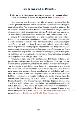 Obra de preparo, 6 de Dezembro

  Tendo por certo isto mesmo: que Aquele que em vós começou a boa
     obra a aperfeiçoará até ao dia de Jesus Cristo. Filipenses 1:6.

    Há uma urgente obra de preparo a ser feita pelos adventistas do sétimo dia,
se é que querem ﬁcar ﬁrmes através das difíceis experiências que estão justa-
mente diante deles. Para permanecer ﬁéis a Deus na confusão e tentações dos
últimos dias, terão de buscar ao Senhor com humildade de coração, pedindo
sabedoria para resistir aos enganos do inimigo. Neste tempo todo aquele que
crê na verdade presente deve estar identiﬁcado como cooperador de Deus.
    Sempre devemos ter em mente o solene pensamento da breve volta do
Senhor, e, em vista disso, reconhecer a obra individual que deve ser feita.
Mediante o auxílio do Espírito Santo devemos resistir às naturais inclinações
e tendências ao mal, e extirpar de nossa vida todo elemento não cristão.
Assim prepararemos o coração para o recebimento da bênção divina, que
nos comunicará graça, pondo-nos em harmonia com a fé possuída por Jesus.
Para esta obra de preparo têm sido concedidas a este povo grandes vantagens,
em matéria de luz proporcionada, em mensagens de advertência e instrução,
enviadas pela atuação do Espírito de Deus.
    Por causa do crescente poder das tentações de Satanás, os tempos em
que vivemos estão crivados de perigos para os ﬁlhos de Deus, e precisamos
constantemente aprender do grande Mestre, a ﬁm de podermos dar cada passo
com segurança e justiça. Cenas maravilhosas se nos deparam, e neste tempo
deve ser dado um vivo testemunho na vida do professo povo de Deus, de modo
que o mundo veja que nesta época, quando reina por todo lado o mal, existe
ainda um povo que põe de lado sua própria vontade e busca fazer a vontade
de Deus — povo em cujo coração e vida se acha escrita a lei de Deus. Há
a nossa frente fortes tentações, provas cruéis. O povo de Deus, observador
dos mandamentos, deve preparar-se para este tempo de prova, obtendo uma
experiência mais profunda nas coisas divinas e um conhecimento prático da
justiça de Cristo. ... Não só aos descrentes, mas também aos membros da
igreja, são dirigidas as palavras: “Buscai ao Senhor enquanto Se pode achar,
invocai-O enquanto está perto.” Isaías 55:6. Testiﬁque vossa vida diária da fé    [359]
que professais. — The Review and Herald, 28 de Setembro de 1911.




                                     359
 