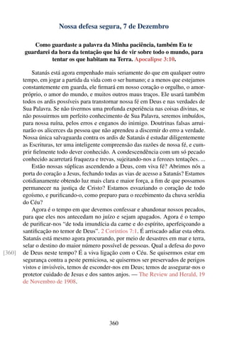 Nossa defesa segura, 7 de Dezembro

           Como guardaste a palavra da Minha paciência, também Eu te
        guardarei da hora da tentação que há de vir sobre todo o mundo, para
                  tentar os que habitam na Terra. Apocalipse 3:10.

            Satanás está agora empenhado mais seriamente do que em qualquer outro
        tempo, em jogar a partida da vida com o ser humano; e a menos que estejamos
        constantemente em guarda, ele ﬁrmará em nosso coração o orgulho, o amor-
        próprio, o amor do mundo, e muitos outros maus traços. Ele usará também
        todos os ardis possíveis para transtornar nossa fé em Deus e nas verdades de
        Sua Palavra. Se não tivermos uma profunda experiência nas coisas divinas, se
        não possuirmos um perfeito conhecimento de Sua Palavra, seremos imbuídos,
        para nossa ruína, pelos erros e enganos do inimigo. Doutrinas falsas arrui-
        narão os alicerces da pessoa que não aprendeu a discernir do erro a verdade.
        Nossa única salvaguarda contra os ardis de Satanás é estudar diligentemente
        as Escrituras, ter uma inteligente compreensão das razões de nossa fé, e cum-
        prir ﬁelmente todo dever conhecido. A condescendência com um só pecado
        conhecido acarretará fraqueza e trevas, sujeitando-nos a ferozes tentações. ...
            Estão nossas súplicas ascendendo a Deus, com viva fé? Abrimos nós a
        porta do coração a Jesus, fechando todas as vias de acesso a Satanás? Estamos
        cotidianamente obtendo luz mais clara e maior força, a ﬁm de que possamos
        permanecer na justiça de Cristo? Estamos esvaziando o coração de todo
        egoísmo, e puriﬁcando-o, como preparo para o recebimento da chuva serôdia
        do Céu?
            Agora é o tempo em que devemos confessar e abandonar nossos pecados,
        para que eles nos antecedam no juízo e sejam apagados. Agora é o tempo
        de puriﬁcar-nos “de toda imundícia da carne e do espírito, aperfeiçoando a
        santiﬁcação no temor de Deus”. 2 Coríntios 7:1. É arriscado adiar esta obra.
        Satanás está mesmo agora procurando, por meio de desastres em mar e terra,
        selar o destino do maior número possível de pessoas. Qual a defesa do povo
[360]   de Deus neste tempo? É a viva ligação com o Céu. Se quisermos estar em
        segurança contra a peste perniciosa, se quisermos ser preservados de perigos
        vistos e invisíveis, temos de esconder-nos em Deus; temos de assegurar-nos o
        protetor cuidado de Jesus e dos santos anjos. — The Review and Herald, 19
        de Novembro de 1908.




                                             360
 