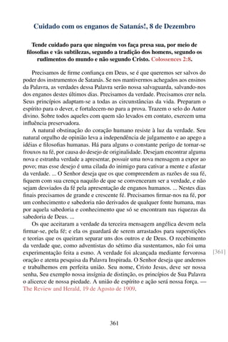 Cuidado com os enganos de Satanás!, 8 de Dezembro

   Tende cuidado para que ninguém vos faça presa sua, por meio de
 ﬁlosoﬁas e vãs subtilezas, segundo a tradição dos homens, segundo os
     rudimentos do mundo e não segundo Cristo. Colossences 2:8.

    Precisamos de ﬁrme conﬁança em Deus, se é que queremos ser salvos do
poder dos instrumentos de Satanás. Se nos mantivermos achegados aos ensinos
da Palavra, as verdades dessa Palavra serão nossa salvaguarda, salvando-nos
dos enganos destes últimos dias. Precisamos da verdade. Precisamos crer nela.
Seus princípios adaptam-se a todas as circunstâncias da vida. Preparam o
espírito para o dever, e fortalecem-no para a prova. Trazem o selo do Autor
divino. Sobre todos aqueles com quem são levados em contato, exercem uma
inﬂuência preservadora.
    A natural obstinação do coração humano resiste à luz da verdade. Seu
natural orgulho de opinião leva a independência de julgamento e ao apego a
idéias e ﬁlosoﬁas humanas. Há para alguns o constante perigo de tornar-se
frouxos na fé, por causa do desejo de originalidade. Desejam encontrar alguma
nova e estranha verdade a apresentar, possuir uma nova mensagem a expor ao
povo; mas esse desejo é uma cilada do inimigo para cativar a mente e afastar
da verdade. ... O Senhor deseja que os que compreendem as razões de sua fé,
ﬁquem com sua crença naquilo de que se convenceram ser a verdade, e não
sejam desviados da fé pela apresentação de enganos humanos. ... Nestes dias
ﬁnais precisamos de grande e crescente fé. Precisamos ﬁrmar-nos na fé, por
um conhecimento e sabedoria não derivados de qualquer fonte humana, mas
por aquela sabedoria e conhecimento que só se encontram nas riquezas da
sabedoria de Deus. ...
    Os que aceitaram a verdade da terceira mensagem angélica devem nela
ﬁrmar-se, pela fé; e ela os guardará de serem arrastados para superstições
e teorias que os queiram separar uns dos outros e de Deus. O recebimento
da verdade que, como adventistas do sétimo dia sustentamos, não foi uma
experimentação feita a esmo. A verdade foi alcançada mediante fervorosa         [361]
oração e atenta pesquisa da Palavra Inspirada. O Senhor deseja que andemos
e trabalhemos em perfeita união. Seu nome, Cristo Jesus, deve ser nossa
senha, Seu exemplo nossa insígnia de distinção, os princípios de Sua Palavra
o alicerce de nossa piedade. A união de espírito e ação será nossa força. —
The Review and Herald, 19 de Agosto de 1909.




                                    361
 