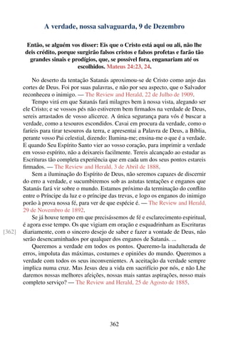 A verdade, nossa salvaguarda, 9 de Dezembro

         Então, se alguém vos disser: Eis que o Cristo está aqui ou ali, não lhe
        deis crédito, porque surgirão falsos cristos e falsos profetas e farão tão
          grandes sinais e prodígios, que, se possível fora, enganariam até os
                             escolhidos. Mateus 24:23, 24.

            No deserto da tentação Satanás aproximou-se de Cristo como anjo das
        cortes de Deus. Foi por suas palavras, e não por seu aspecto, que o Salvador
        reconheceu o inimigo. — The Review and Herald, 22 de Julho de 1909.
            Tempo virá em que Satanás fará milagres bem à nossa vista, alegando ser
        ele Cristo; e se vossos pés não estiverem bem ﬁrmados na verdade de Deus,
        sereis arrastados de vosso alicerce. A única segurança para vós é buscar a
        verdade, como a tesouros escondidos. Cavai em procura da verdade, como o
        faríeis para tirar tesouros da terra, e apresentai a Palavra de Deus, a Bíblia,
        perante vosso Pai celestial, dizendo: Ilumina-me; ensina-me o que é a verdade.
        E quando Seu Espírito Santo vier ao vosso coração, para imprimir a verdade
        em vosso espírito, não a deixareis facilmente. Tereis alcançado ao estudar as
        Escrituras tão completa experiência que em cada um dos seus pontos estareis
        ﬁrmados. — The Review and Herald, 3 de Abril de 1888.
            Sem a iluminação do Espírito de Deus, não seremos capazes de discernir
        do erro a verdade, e sucumbiremos sob as astutas tentações e enganos que
        Satanás fará vir sobre o mundo. Estamos próximo da terminação do conﬂito
        entre o Príncipe da luz e o príncipe das trevas, e logo os enganos do inimigo
        porão à prova nossa fé, para ver de que espécie é. — The Review and Herald,
        29 de Novembro de 1892.
            Se já houve tempo em que precisássemos de fé e esclarecimento espiritual,
        é agora esse tempo. Os que vigiam em oração e esquadrinham as Escrituras
[362]   diariamente, com o sincero desejo de saber e fazer a vontade de Deus, não
        serão desencaminhados por qualquer dos enganos de Satanás. ...
            Queremos a verdade em todos os pontos. Queremo-la inadulterada de
        erros, impoluta das máximas, costumes e opiniões do mundo. Queremos a
        verdade com todos os seus inconvenientes. A aceitação da verdade sempre
        implica numa cruz. Mas Jesus deu a vida em sacrifício por nós, e não Lhe
        daremos nossas melhores afeições, nossas mais santas aspirações, nosso mais
        completo serviço? — The Review and Herald, 25 de Agosto de 1885.




                                             362
 