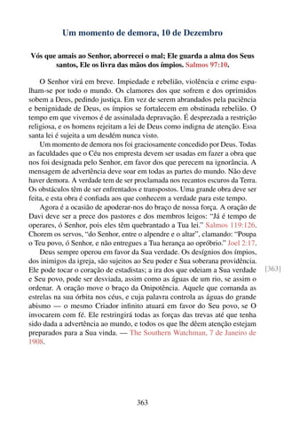 Um momento de demora, 10 de Dezembro

Vós que amais ao Senhor, aborrecei o mal; Ele guarda a alma dos Seus
       santos, Ele os livra das mãos dos ímpios. Salmos 97:10.

    O Senhor virá em breve. Impiedade e rebelião, violência e crime espa-
lham-se por todo o mundo. Os clamores dos que sofrem e dos oprimidos
sobem a Deus, pedindo justiça. Em vez de serem abrandados pela paciência
e benignidade de Deus, os ímpios se fortalecem em obstinada rebelião. O
tempo em que vivemos é de assinalada depravação. É desprezada a restrição
religiosa, e os homens rejeitam a lei de Deus como indigna de atenção. Essa
santa lei é sujeita a um desdém nunca visto.
    Um momento de demora nos foi graciosamente concedido por Deus. Todas
as faculdades que o Céu nos empresta devem ser usadas em fazer a obra que
nos foi designada pelo Senhor, em favor dos que perecem na ignorância. A
mensagem de advertência deve soar em todas as partes do mundo. Não deve
haver demora. A verdade tem de ser proclamada nos recantos escuros da Terra.
Os obstáculos têm de ser enfrentados e transpostos. Uma grande obra deve ser
feita, e esta obra é conﬁada aos que conhecem a verdade para este tempo.
    Agora é a ocasião de apoderar-nos do braço de nossa força. A oração de
Davi deve ser a prece dos pastores e dos membros leigos: “Já é tempo de
operares, ó Senhor, pois eles têm quebrantado a Tua lei.” Salmos 119:126.
Chorem os servos, “do Senhor, entre o alpendre e o altar”, clamando: “Poupa
o Teu povo, ó Senhor, e não entregues a Tua herança ao opróbrio.” Joel 2:17.
    Deus sempre operou em favor da Sua verdade. Os desígnios dos ímpios,
dos inimigos da igreja, são sujeitos ao Seu poder e Sua soberana providência.
Ele pode tocar o coração de estadistas; a ira dos que odeiam a Sua verdade      [363]
e Seu povo, pode ser desviada, assim como as águas de um rio, se assim o
ordenar. A oração move o braço da Onipotência. Aquele que comanda as
estrelas na sua órbita nos céus, e cuja palavra controla as águas do grande
abismo — o mesmo Criador inﬁnito atuará em favor do Seu povo, se O
invocarem com fé. Ele restringirá todas as forças das trevas até que tenha
sido dada a advertência ao mundo, e todos os que lhe dêem atenção estejam
preparados para a Sua vinda. — The Southern Watchman, 7 de Janeiro de
1908.




                                    363
 
