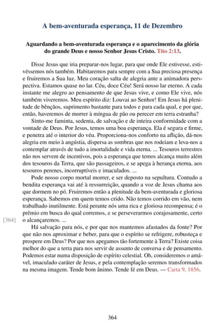 A bem-aventurada esperança, 11 de Dezembro

         Aguardando a bem-aventurada esperança e o aparecimento da glória
               do grande Deus e nosso Senhor Jesus Cristo. Tito 2:13.

            Disse Jesus que iria preparar-nos lugar, para que onde Ele estivesse, esti-
        véssemos nós também. Habitaremos para sempre com a Sua preciosa presença
        e fruiremos a Sua luz. Meu coração salta de alegria ante a animadora pers-
        pectiva. Estamos quase no lar. Céu, doce Céu! Será nosso lar eterno. A cada
        instante me alegro ao pensamento de que Jesus vive, e como Ele vive, nós
        também viveremos. Meu espírito diz: Louvai ao Senhor! Em Jesus há pleni-
        tude de bênçãos, suprimento bastante para todos e para cada qual, e por que,
        então, haveremos de morrer à míngua de pão ou perecer em terra estranha?
            Sinto-me faminta, sedenta, de salvação e de inteira conformidade com a
        vontade de Deus. Por Jesus, temos uma boa esperança. Ela é segura e ﬁrme,
        e penetra até o interior do véu. Proporciona-nos conforto na aﬂição, dá-nos
        alegria em meio à angústia, dispersa as sombras que nos rodeiam e leva-nos a
        contemplar através de tudo a imortalidade e vida eterna. ... Tesouros terrestres
        não nos servem de incentivos, pois a esperança que temos alcança muito além
        dos tesouros da Terra, que são passageiros, e se apega à herança eterna, aos
        tesouros perenes, incorruptíveis e imaculados. ...
            Pode nosso corpo mortal morrer, e ser deposto na sepultura. Contudo a
        bendita esperança vai até à ressurreição, quando a voz de Jesus chama aos
        que dormem no pó. Fruiremos então a plenitude da bem-aventurada e gloriosa
        esperança. Sabemos em quem temos crido. Não temos corrido em vão, nem
        trabalhado inutilmente. Está perante nós uma rica e gloriosa recompensa; é o
        prêmio em busca do qual corremos, e se perseverarmos corajosamente, certo
[364]   o alcançaremos. ...
            Há salvação para nós, e por que nos mantemos afastados da fonte? Por
        que não nos aproximar e beber, para que o espírito se refrigere, robusteça e
        prospere em Deus? Por que nos apegamos tão fortemente à Terra? Existe coisa
        melhor do que a terra para nos servir de assunto de conversa e de pensamento.
        Podemos estar numa disposição de espírito celestial. Oh, consideremos o amá-
        vel, imaculado caráter de Jesus, e pela contemplação seremos transformados
        na mesma imagem. Tende bom ânimo. Tende fé em Deus. — Carta 9, 1856.




                                             364
 