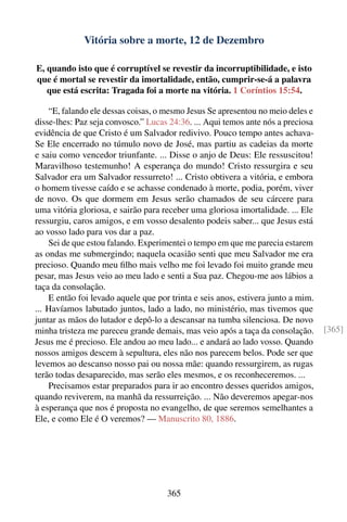 Vitória sobre a morte, 12 de Dezembro

E, quando isto que é corruptível se revestir da incorruptibilidade, e isto
que é mortal se revestir da imortalidade, então, cumprir-se-á a palavra
   que está escrita: Tragada foi a morte na vitória. 1 Coríntios 15:54.

    “E, falando ele dessas coisas, o mesmo Jesus Se apresentou no meio deles e
disse-lhes: Paz seja convosco.” Lucas 24:36. ... Aqui temos ante nós a preciosa
evidência de que Cristo é um Salvador redivivo. Pouco tempo antes achava-
Se Ele encerrado no túmulo novo de José, mas partiu as cadeias da morte
e saiu como vencedor triunfante. ... Disse o anjo de Deus: Ele ressuscitou!
Maravilhoso testemunho! A esperança do mundo! Cristo ressurgira e seu
Salvador era um Salvador ressurreto! ... Cristo obtivera a vitória, e embora
o homem tivesse caído e se achasse condenado à morte, podia, porém, viver
de novo. Os que dormem em Jesus serão chamados de seu cárcere para
uma vitória gloriosa, e sairão para receber uma gloriosa imortalidade. ... Ele
ressurgiu, caros amigos, e em vosso desalento podeis saber... que Jesus está
ao vosso lado para vos dar a paz.
    Sei de que estou falando. Experimentei o tempo em que me parecia estarem
as ondas me submergindo; naquela ocasião senti que meu Salvador me era
precioso. Quando meu ﬁlho mais velho me foi levado foi muito grande meu
pesar, mas Jesus veio ao meu lado e senti a Sua paz. Chegou-me aos lábios a
taça da consolação.
    E então foi levado aquele que por trinta e seis anos, estivera junto a mim.
... Havíamos labutado juntos, lado a lado, no ministério, mas tivemos que
juntar as mãos do lutador e depô-lo a descansar na tumba silenciosa. De novo
minha tristeza me pareceu grande demais, mas veio após a taça da consolação.      [365]
Jesus me é precioso. Ele andou ao meu lado... e andará ao lado vosso. Quando
nossos amigos descem à sepultura, eles não nos parecem belos. Pode ser que
levemos ao descanso nosso pai ou nossa mãe: quando ressurgirem, as rugas
terão todas desaparecido, mas serão eles mesmos, e os reconheceremos. ...
    Precisamos estar preparados para ir ao encontro desses queridos amigos,
quando reviverem, na manhã da ressurreição. ... Não deveremos apegar-nos
à esperança que nos é proposta no evangelho, de que seremos semelhantes a
Ele, e como Ele é O veremos? — Manuscrito 80, 1886.




                                     365
 