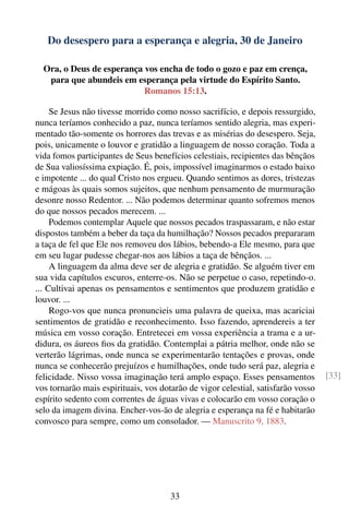 Do desespero para a esperança e alegria, 30 de Janeiro

  Ora, o Deus de esperança vos encha de todo o gozo e paz em crença,
   para que abundeis em esperança pela virtude do Espírito Santo.
                           Romanos 15:13.

     Se Jesus não tivesse morrido como nosso sacrifício, e depois ressurgido,
nunca teríamos conhecido a paz, nunca teríamos sentido alegria, mas experi-
mentado tão-somente os horrores das trevas e as misérias do desespero. Seja,
pois, unicamente o louvor e gratidão a linguagem de nosso coração. Toda a
vida fomos participantes de Seus benefícios celestiais, recipientes das bênçãos
de Sua valiosíssima expiação. É, pois, impossível imaginarmos o estado baixo
e impotente ... do qual Cristo nos ergueu. Quando sentimos as dores, tristezas
e mágoas às quais somos sujeitos, que nenhum pensamento de murmuração
desonre nosso Redentor. ... Não podemos determinar quanto sofremos menos
do que nossos pecados merecem. ...
     Podemos contemplar Aquele que nossos pecados traspassaram, e não estar
dispostos também a beber da taça da humilhação? Nossos pecados prepararam
a taça de fel que Ele nos removeu dos lábios, bebendo-a Ele mesmo, para que
em seu lugar pudesse chegar-nos aos lábios a taça de bênçãos. ...
     A linguagem da alma deve ser de alegria e gratidão. Se alguém tiver em
sua vida capítulos escuros, enterre-os. Não se perpetue o caso, repetindo-o.
... Cultivai apenas os pensamentos e sentimentos que produzem gratidão e
louvor. ...
     Rogo-vos que nunca pronuncieis uma palavra de queixa, mas acariciai
sentimentos de gratidão e reconhecimento. Isso fazendo, aprendereis a ter
música em vosso coração. Entretecei em vossa experiência a trama e a ur-
didura, os áureos ﬁos da gratidão. Contemplai a pátria melhor, onde não se
verterão lágrimas, onde nunca se experimentarão tentações e provas, onde
nunca se conhecerão prejuízos e humilhações, onde tudo será paz, alegria e
felicidade. Nisso vossa imaginação terá amplo espaço. Esses pensamentos           [33]
vos tornarão mais espirituais, vos dotarão de vigor celestial, satisfarão vosso
espírito sedento com correntes de águas vivas e colocarão em vosso coração o
selo da imagem divina. Encher-vos-ão de alegria e esperança na fé e habitarão
convosco para sempre, como um consolador. — Manuscrito 9, 1883.




                                      33
 
