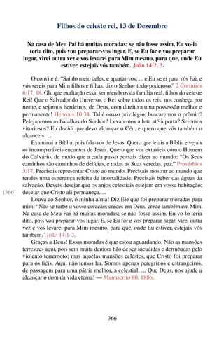 Filhos do celeste rei, 13 de Dezembro

          Na casa de Meu Pai há muitas moradas; se não fosse assim, Eu vo-lo
           teria dito, pois vou preparar-vos lugar. E, se Eu for e vos preparar
        lugar, virei outra vez e vos levarei para Mim mesmo, para que, onde Eu
                         estiver, estejais vós também. João 14:2, 3.

            O convite é: “Saí do meio deles, e apartai-vos; ... e Eu serei para vós Pai, e
        vós sereis para Mim ﬁlhos e ﬁlhas, diz o Senhor todo-poderoso.” 2 Coríntios
        6:17, 18. Oh, que exaltação essa: ser membros da família real, ﬁlhos do celeste
        Rei! Que o Salvador do Universo, o Rei sobre todos os reis, nos conheça por
        nome, e sejamos herdeiros, de Deus, com direito a uma possessão melhor e
        permanente! Hebreus 10:34. Tal é nosso privilégio; buscaremos o prêmio?
        Pelejaremos as batalhas do Senhor? Levaremos a luta até à porta? Seremos
        vitoriosos? Eu decidi que devo alcançar o Céu, e quero que vós também o
        alcanceis. ...
            Examinai a Bíblia, pois fala-vos de Jesus. Quero que leiais a Bíblia e vejais
        os incomparáveis encantos de Jesus. Quero que vos extasieis com o Homem
        do Calvário, de modo que a cada passo possais dizer ao mundo: “Os Seus
        caminhos são caminhos de delícias, e todas as Suas veredas, paz.” Provérbios
        3:17. Precisais representar Cristo ao mundo. Precisais mostrar ao mundo que
        tendes uma esperança refeita de imortalidade. Precisais beber das águas da
        salvação. Deveis desejar que os anjos celestiais estejam em vossa habitação;
[366]   desejar que Cristo ali permaneça. ...
            Louva ao Senhor, ó minha alma! Diz Ele que foi preparar moradas para
        mim: “Não se turbe o vosso coração; credes em Deus, crede também em Mim.
        Na casa de Meu Pai há muitas moradas; se não fosse assim, Eu vo-lo teria
        dito, pois vou preparar-vos lugar. E, se Eu for e vos preparar lugar, virei outra
        vez e vos levarei para Mim mesmo, para que, onde Eu estiver, estejais vós
        também.” João 14:1-3.
            Graças a Deus! Essas moradas é que estou aguardando. Não as mansões
        terrestres aqui, pois sem muita demora hão de ser sacudidas e derrubadas pelo
        violento terremoto; mas aquelas mansões celestes, que Cristo foi preparar
        para os ﬁéis. Aqui não temos lar. Somos apenas peregrinos e estrangeiros,
        de passagem para uma pátria melhor, a celestial. ... Que Deus, nos ajude a
        alcançar o dom da vida eterna! — Manuscrito 80, 1886.




                                              366
 