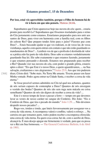 Estamos prontos?, 15 de Dezembro

        Por isso, estai vós apercebidos também, porque o Filho do homem há de
                       vir à hora em que não penseis. Mateus 24:44.

            Suponhamos que Cristo aparecesse hoje nas nuvens do céu: quem... estaria
        pronto para recebê-Lo? Suponhamos que fôssemos trasladados para o reino
        do Céu justamente como estamos. Estaríamos preparados para nos unir aos
        santos de Deus, para viver em harmonia com a família real, com os ﬁlhos
        do celeste Rei? Que preparo tendes feito para o juízo? Fizestes paz com
        Deus? ... Estais buscando ajudar os que vos rodeiam, os de vosso lar, de vossa
        vizinhança, aqueles com quem entrais em contato e que não estão guardando os
        mandamentos de Deus? ... Lembrai-vos de que a proﬁssão é destituída de valor
        se a prática não faz parte da vida diária. Deus sabe se estamos verdadeiramente
        guardando Sua lei. Ele sabe exatamente o que estamos fazendo, justamente
        o que estamos pensando e dizendo. Estamos nos preparando para receber
        o Rei? Quando vier nas nuvens do céu, com poder e grande glória, estareis
        aptos a dizer: “Eis que Este é o nosso Deus, a quem aguardávamos, ... na Sua
        salvação, exultaremos e nos alegraremos.”? Isaías 25:9. Aos que isto puderem
[368]   dizer, Cristo dirá: “Sobe mais. Na Terra Me amaste. Tiveste prazer em fazer
        Minha vontade. Podes agora entrar na Cidade Santa, e receber a coroa da vida
        eterna.”
            Se fosse possível sermos admitidos no Céu tal qual nos achamos, quantos
        de nós seriam capazes de contemplar a Deus? Quantos de nós envergam
        o vestido das bodas? Quantos de nós são sem ruga nem mácula ou coisa
        semelhante? Quantos de nós são dignos de receber a coroa da vida? ...
            Este é o nosso tempo de lavar e passar a ferro — tempo em que devemos
        lavar as vestes de nosso caráter no sangue do Cordeiro. Diz João: “Eis o
        Cordeiro de Deus, que tira o pecado do mundo.” João 1:29. ... Não devemos
        despedir nossos pecados? ...
            Rogo-vos, irmãos e irmãs, que luteis fervorosamente por assegurar-vos a
        coroa da vida eterna. A recompensa valerá o conﬂito, valerá o esforço. ... Na
        carreira em que tomamos parte, todos podem receber a recompensa oferecida:
        uma coroa de vida eterna. Eu quero essa coroa; hei de, com o auxílio de Deus,
        alcançá-la. É meu desejo apegar-me ﬁrmemente à verdade, para que eu possa
        ver o Rei em Sua formosura. — The General Conference Bulletin, 6 de Abril
        de 1903.




                                             368
 