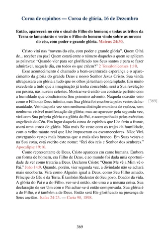 Coroa de espinhos — Coroa de glória, 16 de Dezembro

Então, aparecerá no céu o sinal do Filho do homem; e todas as tribos da
 Terra se lamentarão e verão o Filho do homem vindo sobre as nuvens
            do céu, com poder e grande glória. Mateus 24:30.

    Cristo virá nas “nuvens do céu, com poder e grande glória”. Quem O há
de... receber em paz? Quem estará entre o número daqueles a quem se aplicam
as palavras: “Quando vier para ser gloriﬁcado nos Seus santos e para se fazer
admirável, naquele dia, em todos os que crêem?” 2 Tessalonicenses 1:10.
    Esse acontecimento é chamado a bem-aventurada esperança e o apare-
cimento da glória do grande Deus e nosso Senhor Jesus Cristo. Sua vinda
ultrapassará em glória a tudo que os olhos já tenham contemplado. Em muito
excedente a tudo que a imaginação já tenha concebido, será a Sua revelação
em pessoa, nas nuvens celestes. Mostrar-se-á então um contraste perfeito com
a humildade que condicionou Seu primeiro advento. Naquela ocasião veio
como o Filho do Deus inﬁnito, mas Sua glória foi encoberta pelas vestes da hu-   [369]
manidade. Veio daquela vez sem nenhuma distinção mundana de realeza, sem
nenhuma visível manifestação de glória; mas ao aparecer pela segunda vez,
virá com Sua própria glória e a glória do Pai, e acompanhado pelos exércitos
angelicais do Céu. Em lugar daquela coroa de espinhos que Lhe feriu a fronte,
usará uma coroa de glória. Não mais Se veste com os trajes da humildade,
com o velho manto real que Lhe impuseram os escarnecedores. Não: Virá
envergando vestes mais brancas que o mais alvo branco. Em Suas vestes e
na Sua coxa, está escrito este nome: “Rei dos reis e Senhor dos senhores.”
Apocalipse 19:16.
    Como representante de Deus, Cristo apareceu em carne humana. Embora
em forma de homem, era Filho de Deus, e ao mundo foi dada uma oportuni-
dade de ver como trataria a Deus. Declarou Cristo: “Quem Me vê a Mim vê o
Pai.” João 14:9. Quando, porém, vier segunda vez, a divindade não se achará
mais encoberta. Virá como Alguém igual a Deus, como Seu Filho amado,
Príncipe do Céu e da Terra. É também Redentor do Seu povo, Doador da vida.
A glória do Pai e a do Filho, ver-se-á então, são uma e a mesma coisa. Sua
declaração de ser Um com o Pai achar-se-á então comprovada. Sua glória é
a do Filho, e é também a de Deus. Então será Ele gloriﬁcado na presença de
Seus anciãos. Isaías 24:23. — Carta 90, 1898.




                                     369
 