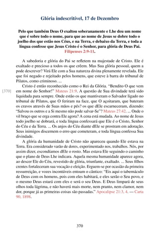 Glória indescritível, 17 de Dezembro

         Pelo que também Deus O exaltou soberanamente e Lhe deu um nome
          que é sobre todo o nome, para que ao nome de Jesus se dobre todo o
         joelho dos que estão nos Céus, e na Terra, e debaixo da Terra, e toda a
          língua confesse que Jesus Cristo é o Senhor, para glória de Deus Pai.
                                   Filipenses 2:9-11.

            A sabedoria e glória do Pai se reﬂetem na majestade de Cristo. Ele é
        exaltado e precioso a todos os que crêem. Mas Sua glória pessoal, quem a
        pode descrever? Virá Ele com a Sua natureza divina plenamente revelada. Ele
        que foi negado e rejeitado pelos homens, que esteve à barra do tribunal de
        Pilatos, como criminoso. ...
            Cristo é então reconhecido como o Rei da Glória. “Bendito O que vem
[370]   em nome do Senhor!” Mateus 21:9. A questão de Sua divindade terá sido
        liquidada para sempre. Onde estão os que mantiveram o Salvador ligado no
        tribunal de Pilatos, que O feriram na face, que O açoitaram, que bateram
        os cravos através de Suas mãos e pés? os que dEle escarneceram, dizendo:
        “Salvou os outros e a Si mesmo não pode salvar-Se”? Mateus 27:42. ... Onde o
        vil braço que se erga contra Ele agora? A cena está mudada. Ao nome de Jesus
        todo joelho se dobrará, e toda língua confessará que Ele é o Cristo, Senhor
        do Céu e da Terra. ... Os anjos do Céu diante dEle se prostram em adoração.
        Seus inimigos discernem o erro que cometeram, e toda língua confessa Sua
        divindade.
            A glória da humanidade de Cristo não apareceu quando Ele estava na
        Terra. Era considerado varão de dores, experimentado nos, trabalhos. Nós, por
        assim dizer, escondíamos dEle o rosto. Mas estava Ele seguindo o caminho
        que o plano de Deus Lhe indicara. Aquela mesma humanidade aparece agora,
        ao descer Ele do Céu, revestido de glória, triunfante, exaltado. ... Seus ﬁlhos
        crentes fortaleceram sua vocação e eleição. Erguem-se por ocasião da primeira
        ressurreição, e vozes incontáveis entoam o cântico: “Eis aqui o tabernáculo
        de Deus com os homens, pois com eles habitará, e eles serão o Seu povo, e
        o mesmo Deus estará com eles e será o seu Deus. E Deus limpará de seus
        olhos toda lágrima, e não haverá mais morte, nem pranto, nem clamor, nem
        dor, porque já as primeiras coisas são passadas.” Apocalipse 21:3, 4. — Carta
        90, 1898.




                                             370
 