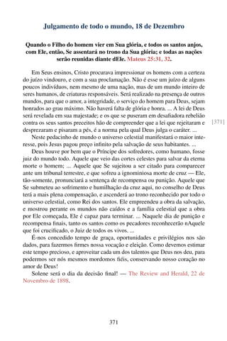 Julgamento de todo o mundo, 18 de Dezembro

 Quando o Filho do homem vier em Sua glória, e todos os santos anjos,
 com Ele, então, Se assentará no trono da Sua glória; e todas as nações
             serão reunidas diante dEle. Mateus 25:31, 32.

    Em Seus ensinos, Cristo procurava impressionar os homens com a certeza
do juízo vindouro, e com a sua proclamação. Não é esse um juízo de alguns
poucos indivíduos, nem mesmo de uma nação, mas de um mundo inteiro de
seres humanos, de criaturas responsáveis. Será realizado na presença de outros
mundos, para que o amor, a integridade, o serviço do homem para Deus, sejam
honrados ao grau máximo. Não haverá falta de glória e honra. ... A lei de Deus
será revelada em sua majestade; e os que se puseram em desaﬁadora rebelião
contra os seus santos preceitos hão de compreender que a lei que rejeitaram e    [371]
desprezaram e pisaram a pés, é a norma pela qual Deus julga o caráter. ...
    Neste pedacinho de mundo o universo celestial manifestará o maior inte-
resse, pois Jesus pagou preço inﬁnito pela salvação de seus habitantes. ...
    Deus houve por bem que o Príncipe dos sofredores, como humano, fosse
juiz do mundo todo. Aquele que veio das cortes celestes para salvar da eterna
morte o homem; ... Aquele que Se sujeitou a ser citado para comparecer
ante um tribunal terrestre, e que sofreu a ignominiosa morte de cruz — Ele,
tão-somente, pronunciará a sentença de recompensa ou punição. Aquele que
Se submeteu ao sofrimento e humilhação da cruz aqui, no conselho de Deus
terá a mais plena compensação, e ascenderá ao trono reconhecido por todo o
universo celestial, como Rei dos santos. Ele empreendeu a obra da salvação,
e mostrou perante os mundos não caídos e a família celestial que a obra
por Ele começada, Ele é capaz para terminar. ... Naquele dia de punição e
recompensa ﬁnais, tanto os santos como os pecadores reconhecerão nAquele
que foi cruciﬁcado, o Juiz de todos os vivos. ...
    É-nos concedido tempo de graça, oportunidades e privilégios nos são
dados, para fazermos ﬁrmes nossa vocação e eleição. Como devemos estimar
este tempo precioso, e aproveitar cada um dos talentos que Deus nos deu, para
podermos ser nós mesmos mordomos ﬁéis, conservando nosso coração no
amor de Deus!
    Solene será o dia da decisão ﬁnal! — The Review and Herald, 22 de
Novembro de 1898.




                                    371
 