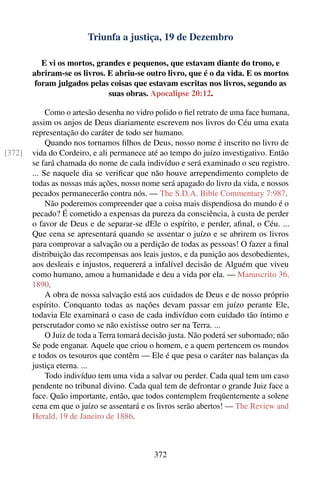 Triunfa a justiça, 19 de Dezembro

           E vi os mortos, grandes e pequenos, que estavam diante do trono, e
        abriram-se os livros. E abriu-se outro livro, que é o da vida. E os mortos
         foram julgados pelas coisas que estavam escritas nos livros, segundo as
                              suas obras. Apocalipse 20:12.

             Como o artesão desenha no vidro polido o ﬁel retrato de uma face humana,
        assim os anjos de Deus diariamente escrevem nos livros do Céu uma exata
        representação do caráter de todo ser humano.
             Quando nos tornamos ﬁlhos de Deus, nosso nome é inscrito no livro de
[372]   vida do Cordeiro, e ali permanece até ao tempo do juízo investigativo. Então
        se fará chamada do nome de cada indivíduo e será examinado o seu registro.
        ... Se naquele dia se veriﬁcar que não houve arrependimento completo de
        todas as nossas más ações, nosso nome será apagado do livro da vida, e nossos
        pecados permanecerão contra nós. — The S.D.A. Bible Commentary 7:987.
             Não poderemos compreender que a coisa mais dispendiosa do mundo é o
        pecado? É cometido a expensas da pureza da consciência, à custa de perder
        o favor de Deus e de separar-se dEle o espírito, e perder, aﬁnal, o Céu. ...
        Que cena se apresentará quando se assentar o juízo e se abrirem os livros
        para comprovar a salvação ou a perdição de todas as pessoas! O fazer a ﬁnal
        distribuição das recompensas aos leais justos, e da punição aos desobedientes,
        aos desleais e injustos, requererá a infalível decisão de Alguém que viveu
        como humano, amou a humanidade e deu a vida por ela. — Manuscrito 36,
        1890.
             A obra de nossa salvação está aos cuidados de Deus e de nosso próprio
        espírito. Conquanto todas as nações devam passar em juízo perante Ele,
        todavia Ele examinará o caso de cada indivíduo com cuidado tão íntimo e
        perscrutador como se não existisse outro ser na Terra. ...
             O Juiz de toda a Terra tomará decisão justa. Não poderá ser subornado; não
        Se pode enganar. Aquele que criou o homem, e a quem pertencem os mundos
        e todos os tesouros que contêm — Ele é que pesa o caráter nas balanças da
        justiça eterna. ...
             Todo indivíduo tem uma vida a salvar ou perder. Cada qual tem um caso
        pendente no tribunal divino. Cada qual tem de defrontar o grande Juiz face a
        face. Quão importante, então, que todos contemplem freqüentemente a solene
        cena em que o juízo se assentará e os livros serão abertos! — The Review and
        Herald, 19 de Janeiro de 1886.



                                             372
 