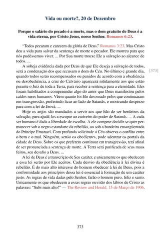 Vida ou morte?, 20 de Dezembro

 Porque o salário do pecado é a morte, mas o dom gratuito de Deus é a
     vida eterna, por Cristo Jesus, nosso Senhor. Romanos 6:23.

    “Todos pecaram e carecem da glória de Deus.” Romanos 3:23. Mas Cristo
deu a vida para salvar da sentença de morte o pecador. Ele morreu para que
nós pudéssemos viver. ... Por Sua morte trouxe Ele a salvação ao alcance de
todos. ...
    A sobeja evidência dada por Deus de que Ele deseja a salvação de todos,
será a condenação dos que recusam o dom do Céu. No último e grande dia,           [373]
quando todos serão recompensados ou punidos de acordo com a obediência
ou desobediência, a cruz do Calvário aparecerá nitidamente aos que estão
perante o Juiz de toda a Terra, para receber a sentença para a eternidade. Eles
foram habilitados a compreender algo do amor que Deus manifestou pelos
caídos seres humanos. Vêem quanto foi Ele desonrado pelos que continuaram
em transgressão, preferindo ﬁcar ao lado de Satanás, e mostrando desprezo
para com a lei de Jeová. ...
    Hoje os anjos são mandados a servir aos que hão de ser herdeiros da
salvação, para ajudá-los a escapar ao cativeiro do poder de Satanás. ... A cada
ser humano é dada a liberdade de escolha. A ele compete decidir se quer per-
manecer sob o negro estandarte da rebelião, ou sob a bandeira ensangüentada
do Príncipe Emanuel. Com profunda solicitude o Céu observa o conﬂito entre
o bem e o mal. Ninguém, senão os obedientes, pode adentrar os portais da
cidade de Deus. Sobre os que preferem continuar em transgressão, terá aﬁnal
de ser pronunciada a sentença de morte. A Terra será puriﬁcada de seus maus
feitos, seu desaﬁo a Deus. ...
    A lei de Deus é a transcrição de Seu caráter, e unicamente os que obedecem
a essa lei serão por Ele aceitos. Cada desvio da obediência à lei divina é
rebelião. É do mais alto interesse do homem obedecer à lei de Deus, pois a
conformidade aos princípios dessa lei é essencial à formação de um caráter
justo. As regras de vida dadas pelo Senhor, farão o homem puro, feliz e santo.
Unicamente os que obedecem a essas regras ouvirão dos lábios de Cristo as
palavras: “Subi mais alto!” — The Review and Herald, 15 de Março de 1906.




                                     373
 