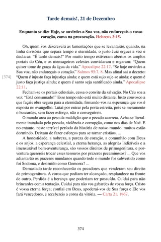 Tarde demais!, 21 de Dezembro

         Enquanto se diz: Hoje, se ouvirdes a Sua voz, não endureçais o vosso
                    coração, como na provocação. Hebreus 3:15.

            Oh, quem vos descreverá as lamentações que se levantarão, quando, na
        linha divisória que separa tempo e eternidade, o justo Juiz erguer a voz e
        declarar: “É tarde demais!” Por muito tempo estiveram abertos os amplos
        portais do Céu, e os mensageiros celestes convidaram e rogaram: “Quem
        quiser tome de graça da água da vida.” Apocalipse 22:17. “Se hoje ouvirdes a
        Sua voz, não endureçais o coração.” Salmos 95:7, 8. Mas aﬁnal sai o decreto:
[374]   “Quem é injusto faça injustiça ainda; e quem está sujo suje-se ainda; e quem é
        justo faça justiça ainda; e quem é santo seja santiﬁcado ainda.” Apocalipse
        22:11.
            Fecham-se os portais celestiais, cessa o convite da salvação. No Céu soa a
        voz: “Está consumado!” Esse tempo não está muito distante. Insto convosco a
        que façais obra segura para a eternidade, ﬁrmando-vos na esperança que vos é
        exposta no evangelho. Lutai por entrar pela porta estreita, pois se meramente
        o buscardes, sem fazer esforço, não o conseguireis.
            O mundo arca ao peso da maldição que o pecado acarreta. Acha-se literal-
        mente inundado pelo pecado, violência e corrupção, como nos dias de Noé. E
        no entanto, neste terrível período da história de nosso mundo, muitos estão
        dormindo. Deixam de fazer esforços para se tornar cristãos. ...
            A honestidade, a nobreza, a pureza de coração, a comunhão com Deus
        e os anjos, a esperança celestial, a eterna herança, as alegrias indizíveis e a
        imensurável bem-aventurança, são vossos direitos de primogenitura, e por-
        ventura querereis trocar esses tesouros por prazeres pecaminosos? ... Que vos
        adiantarão os prazeres mundanos quando todo o mundo for subvertido como
        foi Sodoma, e destruído como Gomorra? ...
            Demasiado tarde reconhecerão os pecadores que venderam seu direito
        de primogenitura. A coroa que podiam ter alcançado, resplandece na fronte
        de outro. Perdida é a herança que poderiam ter possuído. Cuidai para não
        brincardes com a tentação. Cuidai para não vos gabardes de vossa força. Cristo
        é vossa eterna força; conﬁai em Deus, apoderai-vos de Sua força e Ele vos
        fará vencedores, e recebereis a coroa da vitória. — Carta 21, 1867.




                                             374
 