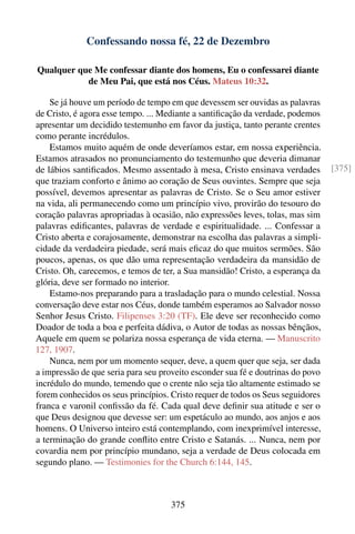 Confessando nossa fé, 22 de Dezembro

Qualquer que Me confessar diante dos homens, Eu o confessarei diante
           de Meu Pai, que está nos Céus. Mateus 10:32.

    Se já houve um período de tempo em que devessem ser ouvidas as palavras
de Cristo, é agora esse tempo. ... Mediante a santiﬁcação da verdade, podemos
apresentar um decidido testemunho em favor da justiça, tanto perante crentes
como perante incrédulos.
    Estamos muito aquém de onde deveríamos estar, em nossa experiência.
Estamos atrasados no pronunciamento do testemunho que deveria dimanar
de lábios santiﬁcados. Mesmo assentado à mesa, Cristo ensinava verdades          [375]
que traziam conforto e ânimo ao coração de Seus ouvintes. Sempre que seja
possível, devemos apresentar as palavras de Cristo. Se o Seu amor estiver
na vida, ali permanecendo como um princípio vivo, provirão do tesouro do
coração palavras apropriadas à ocasião, não expressões leves, tolas, mas sim
palavras ediﬁcantes, palavras de verdade e espiritualidade. ... Confessar a
Cristo aberta e corajosamente, demonstrar na escolha das palavras a simpli-
cidade da verdadeira piedade, será mais eﬁcaz do que muitos sermões. São
poucos, apenas, os que dão uma representação verdadeira da mansidão de
Cristo. Oh, carecemos, e temos de ter, a Sua mansidão! Cristo, a esperança da
glória, deve ser formado no interior.
    Estamo-nos preparando para a trasladação para o mundo celestial. Nossa
conversação deve estar nos Céus, donde também esperamos ao Salvador nosso
Senhor Jesus Cristo. Filipenses 3:20 (TF). Ele deve ser reconhecido como
Doador de toda a boa e perfeita dádiva, o Autor de todas as nossas bênçãos,
Aquele em quem se polariza nossa esperança de vida eterna. — Manuscrito
127, 1907.
    Nunca, nem por um momento sequer, deve, a quem quer que seja, ser dada
a impressão de que seria para seu proveito esconder sua fé e doutrinas do povo
incrédulo do mundo, temendo que o crente não seja tão altamente estimado se
forem conhecidos os seus princípios. Cristo requer de todos os Seus seguidores
franca e varonil conﬁssão da fé. Cada qual deve deﬁnir sua atitude e ser o
que Deus designou que devesse ser: um espetáculo ao mundo, aos anjos e aos
homens. O Universo inteiro está contemplando, com inexprimível interesse,
a terminação do grande conﬂito entre Cristo e Satanás. ... Nunca, nem por
covardia nem por princípio mundano, seja a verdade de Deus colocada em
segundo plano. — Testimonies for the Church 6:144, 145.



                                     375
 
