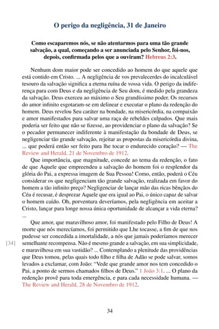 O perigo da negligência, 31 de Janeiro

           Como escaparemos nós, se não atentarmos para uma tão grande
          salvação, a qual, começando a ser anunciada pelo Senhor, foi-nos,
               depois, conﬁrmada pelos que a ouviram? Hebreus 2:3.

            Nenhum dom maior pode ser concedido ao homem do que aquele que
       está contido em Cristo. ... A negligência de vos prevalecerdes do incalculável
       tesouro da salvação signiﬁca a eterna ruína de vossa vida. O perigo da indife-
       rença para com Deus e da negligência de Seu dom, é medido pela grandeza
       da salvação. Deus exerceu ao máximo o Seu grandíssimo poder. Os recursos
       do amor inﬁnito esgotaram-se em delinear e executar o plano da redenção do
       homem. Deus revelou Seu caráter na bondade, na misericórdia, na compaixão
       e amor manifestados para salvar uma raça de rebeldes culpados. Que mais
       poderia ser feito que não se ﬁzesse, ao providenciar o plano da salvação? Se
       o pecador permanecer indiferente à manifestação da bondade de Deus, se
       negligenciar tão grande salvação, rejeitar as propostas da misericórdia divina,
       ... que poderá então ser feito para lhe tocar o endurecido coração? — The
       Review and Herald, 21 de Novembro de 1912.
            Que importância, que magnitude, concede ao tema da redenção, o fato
       de que Aquele que empreendeu a salvação do homem foi o resplendor da
       glória do Pai, a expressa imagem de Sua Pessoa! Como, então, poderá o Céu
       considerar os que negligenciam tão grande salvação, realizada em favor do
       homem a tão inﬁnito preço? Negligenciar de lançar mão das ricas bênçãos do
       Céu é recusar, é desprezar Aquele que era igual ao Pai, o único capaz de salvar
       o homem caído. Oh, porventura deveríamos, pela negligência em aceitar a
       Cristo, lançar para longe nossa única oportunidade de alcançar a vida eterna?
       ...
            Que amor, que maravilhoso amor, foi manifestado pelo Filho de Deus! A
       morte que nós merecíamos, foi permitido que Lhe tocasse, a ﬁm de que nos
       pudesse ser concedida a imortalidade, a nós que jamais poderíamos merecer
[34]   semelhante recompensa. Não é mesmo grande a salvação, em sua simplicidade,
       e maravilhosa em sua vastidão? ... Contemplando a plenitude das providências
       que Deus tomou, pelas quais todo ﬁlho e ﬁlha de Adão se pode salvar, somos
       levados a exclamar, com João: “Vede que grande amor nos tem concedido o
       Pai, a ponto de sermos chamados ﬁlhos de Deus.” 1 João 3:1. ... O plano da
       redenção provê para toda emergência, e para cada necessidade humana. —
       The Review and Herald, 28 de Novembro de 1912.



                                             34
 