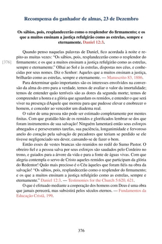 Recompensa do ganhador de almas, 23 de Dezembro

        Os sábios, pois, resplandecerão como o resplendor do ﬁrmamento; e os
         que a muitos ensinam a justiça refulgirão como as estrelas, sempre e
                               eternamente. Daniel 12:3.

            Quando penso naquelas palavras de Daniel, ﬁco acordada à noite e re-
        pito-as muitas vezes: “Os sábios, pois, resplandecerão como o resplendor do
[376]   ﬁrmamento; e os que a muitos ensinam a justiça refulgirão como as estrelas,
        sempre e eternamente.” Olhai ao Sol e às estrelas, dispostas nos céus, e conhe-
        cidas por seus nomes. Diz o Senhor: Aqueles que a muitos ensinam a justiça,
        brilharão como as estrelas, sempre e eternamente. — Manuscrito 83, 1886.
            Para determinar quão importantes são os interesses envolvidos na conver-
        são da alma do erro para a verdade, temos de avaliar o valor da imortalidade;
        temos de entender quão terríveis são as dores da segunda morte; temos de
        compreender a honra e a glória que aguardam os remidos, e entender o que será
        viver na presença dAquele que morreu para que pudesse elevar e enobrecer o
        homem, e conceder ao vencedor um diadema real.
            O valor de uma pessoa não pode ser estimado completamente por mentes
        ﬁnitas. Com que gratidão hão de os remidos e gloriﬁcados lembrar-se dos que
        foram instrumentos de sua salvação! Ninguém lamentará então seus esforços
        abnegados e perseverantes tarefas, sua paciência, longanimidade e fervoroso
        anelo do coração pela salvação de pecadores que teriam se perdido se ele
        tivesse negligenciado seu dever, cansando-se de fazer o bem.
            Então esses de vestes brancas são reunidos no redil do Sumo Pastor. O
        obreiro ﬁel e a pessoa salva por seus esforços são saudados pelo Cordeiro no
        trono, e guiados para a árvore da vida e para a fonte de águas vivas. Com que
        alegria contempla o servo de Cristo aqueles remidos que participam da glória
        do Redentor! Quão mais precioso é o Céu àqueles que foram ﬁéis na obra da
        salvação! “Os sábios, pois, resplandecerão como o resplendor do ﬁrmamento;
        e os que a muitos ensinam a justiça refulgirão como as estrelas, sempre e
        eternamente.” Daniel 12:3. — Testimonies for the Church 5:620, 621.
            O que é efetuado mediante a cooperação dos homens com Deus é uma obra
        que jamais perecerá, mas subsistirá pelos séculos eternos. — Fundamentos da
        Educação Cristã, 199.




                                             376
 