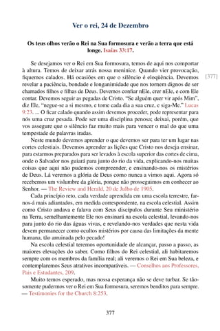 Ver o rei, 24 de Dezembro

  Os teus olhos verão o Rei na Sua formosura e verão a terra que está
                          longe. Isaías 33:17.

    Se desejamos ver o Rei em Sua formosura, temos de aqui nos comportar
à altura. Temos de deixar atrás nossa meninice. Quando vier provocação,
ﬁquemos calados. Há ocasiões em que o silêncio é eloqüência. Devemos              [377]
revelar a paciência, bondade e longanimidade que nos tornem dignos de ser
chamados ﬁlhos e ﬁlhas de Deus. Devemos conﬁar nEle, crer nEle, e com Ele
contar. Devemos seguir as pegadas de Cristo. “Se alguém quer vir após Mim”,
diz Ele, “negue-se a si mesmo, e tome cada dia a sua cruz, e siga-Me.” Lucas
9:23. ... O ﬁcar calado quando assim devemos proceder, pode representar para
nós uma cruz pesada. Pode ser uma disciplina penosa; deixai, porém, que
vos assegure que o silêncio faz muito mais para vencer o mal do que uma
tempestade de palavras iradas.
    Neste mundo devemos aprender o que devemos ser para ter um lugar nas
cortes celestiais. Devemos aprender as lições que Cristo nos deseja ensinar,
para estarmos preparados para ser levados à escola superior das cortes de cima,
onde o Salvador nos guiará para junto do rio da vida, explicando-nos muitas
coisas que aqui não pudemos compreender, e ensinando-nos os mistérios
de Deus. Lá veremos a glória de Deus como nunca a vimos aqui. Agora só
recebemos um vislumbre da glória, porque não prosseguimos em conhecer ao
Senhor. — The Review and Herald, 20 de Julho de 1905.
    Cada princípio reto, cada verdade aprendida em uma escola terrestre, far-
nos-á mais adiantados, em medida correspondente, na escola celestial. Assim
como Cristo andava e falava com Seus discípulos durante Seu ministério
na Terra, semelhantemente Ele nos ensinará na escola celestial, levando-nos
para junto do rio das águas vivas, e revelando-nos verdades que nesta vida
devem permanecer como ocultos mistérios por causa das limitações da mente
humana, tão arruinada pelo pecado!
    Na escola celestial teremos oportunidade de alcançar, passo a passo, as
maiores elevações do saber. Como ﬁlhos do Rei celestial, ali habitaremos
sempre com os membros da família real; ali veremos o Rei em Sua beleza, e
contemplaremos Seus atrativos incomparáveis. — Conselhos aos Professores,
Pais e Estudantes, 209.
    Muito temos esperado, mas nossa esperança não se deve turbar. Se tão-
somente pudermos ver o Rei em Sua formosura, seremos benditos para sempre.
— Testimonies for the Church 8:253.


                                     377
 