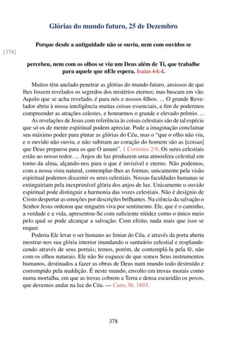 Glórias do mundo futuro, 25 de Dezembro

             Porque desde a antiguidade não se ouviu, nem com ouvidos se
[378]

         percebeu, nem com os olhos se viu um Deus além de Ti, que trabalhe
                      para aquele que nEle espera. Isaías 64:4.

            Muitos têm anelado penetrar as glórias do mundo futuro, ansiosos de que
        lhes fossem revelados os segredos dos mistérios eternos; mas buscam em vão.
        Aquilo que se acha revelado, é para nós e nossos ﬁlhos. ... O grande Reve-
        lador abriu à nossa inteligência muitas coisas essenciais, a ﬁm de podermos
        compreender as atrações celestes, e honrarmos o grande e elevado prêmio. ...
            As revelações de Jesus com referência às coisas celestiais são de tal espécie
        que só os de mente espiritual podem apreciar. Pode a imaginação conclamar
        seu máximo poder para pintar as glórias do Céu, mas o “que o olho não viu,
        e o ouvido não ouviu, e não subiram ao coração do homem são as [coisas]
        que Deus preparou para os que O amam”. 1 Coríntios 2:9. Os seres celestiais
        estão ao nosso redor. ... Anjos de luz produzem uma atmosfera celestial em
        torno da alma, alçando-nos para o que é invisível e eterno. Não podemos,
        com a nossa vista natural, contemplar-lhes as formas; unicamente pela visão
        espiritual podemos discernir os seres celestiais. Nossas faculdades humanas se
        extinguiriam pela inexprimível glória dos anjos de luz. Unicamente o ouvido
        espiritual pode distinguir a harmonia das vozes celestiais. Não é desígnio de
        Cristo despertar as emoções por descrições brilhantes. Na ciência da salvação o
        Senhor Jesus ordenou que ninguém viva por sentimento. Ele, que é o caminho,
        a verdade e a vida, apresentou-Se com suﬁciente nitidez como o único meio
        pelo qual se pode alcançar a salvação. Com efeito, nada mais que isso se
        requer.
            Poderia Ele levar o ser humano ao limiar do Céu, e através da porta aberta
        mostrar-nos sua glória interior inundando o santuário celestial e resplande-
        cendo através de seus portais; temos, porém, de contemplá-la pela fé, não
        com os olhos naturais. Ele não Se esquece de que somos Seus instrumentos
        humanos, destinados a fazer as obras de Deus num mundo todo destruído e
        corrompido pela maldição. É neste mundo, envolto em trevas morais como
        numa mortalha, em que as trevas cobrem a Terra e densa escuridão os povos,
        que devemos andar na luz do Céu. — Carta 30, 1893.




                                              378
 