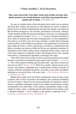 “Vinde, benditos”, 26 de Dezembro
                                                                                   [379]
 Mas, como está escrito: Nem olhos viram, nem ouvidos ouviram, nem
 jamais penetrou em coração humano o que Deus tem preparado para
                aqueles que O amam. 1 Coríntios 2:9.

    Os, que na verdade amam a Deus desejarão de tal modo usar os talentos
que Deus lhes conﬁou, que possam ser uma bênção aos outros. E aﬁnal os
portais do Céu se abrirão completamente para lhes dar entrada, e dos lábios do
Rei da Glória alcançará os seus ouvidos, qual música suavíssima, a bênção:
“Vinde, benditos de Meu Pai, possuí por herança o reino que vos está preparado
desde a fundação do mundo.” Mateus 25:34. Assim os remidos receberão as
boas-vindas às mansões que Jesus lhes está preparando. Lá seus companheiros
não serão os vis da Terra, mas sim os que, mediante o auxílio divino formaram
caráter perfeito. Cada tendência pecaminosa, toda imperfeição, foi removida
pelo sangue de Cristo; e é-lhes comunicada a excelência e resplendor de Sua
glória, excedente em muito ao brilho do Sol em seu esplendor meridiano. E
resplandece através deles a beleza moral, a perfeição de Seu caráter, o que é de
valor muito superior ao esplendor externo. São irrepreensíveis ante o grande
trono branco, e participam da dignidade e privilégios dos anjos.
    “Nem olhos viram, nem ouvidos ouviram, nem jamais penetrou em coração
humano o que Deus tem preparado para aqueles que O amam.” 1 Coríntios
2:9. Em vista da gloriosa herança que lhe pode caber, “que dará o homem em
troca da sua alma?” Mateus 16:26. Pode ele ser pobre, todavia possui, em si
mesmo, uma riqueza e dignidade que o mundo jamais poderia conceder. O
coração, redimido e puriﬁcado do pecado, com todas as suas nobres faculdades
dedicadas ao serviço de Deus, é de sumo valor. — The Southern Watchman,
31 de Março de 1908.
    Habitar para sempre nesse lar de bem-aventuranças, trazer na alma, corpo
e espírito, não os traços do pecado e da maldição, mas a perfeita semelhança
de nosso Criador, e através de eras eternas progredir em sabedoria, conheci-
mentos e santidade, explorando sempre novos campos do pensamento, sempre
encontrando novas maravilhas e novas glórias, aumentando sempre a capa-
cidade de saber e amar, e sabendo que há ainda diante de nós alegria, amor
e sabedoria inﬁnitos — tal é o objetivo a que aponta a esperança cristã. —
Conselhos aos Professores, Pais e Estudantes, 55.                                  [380]




                                      379
 