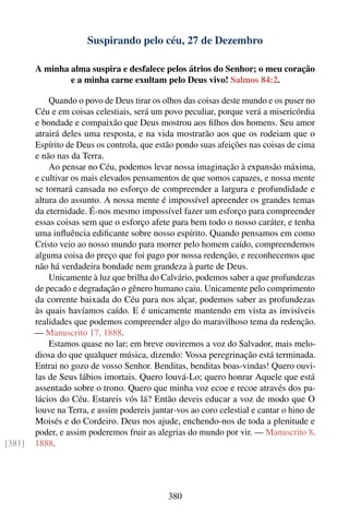 Suspirando pelo céu, 27 de Dezembro

        A minha alma suspira e desfalece pelos átrios do Senhor; o meu coração
                e a minha carne exultam pelo Deus vivo! Salmos 84:2.

            Quando o povo de Deus tirar os olhos das coisas deste mundo e os puser no
        Céu e em coisas celestiais, será um povo peculiar, porque verá a misericórdia
        e bondade e compaixão que Deus mostrou aos ﬁlhos dos homens. Seu amor
        atrairá deles uma resposta, e na vida mostrarão aos que os rodeiam que o
        Espírito de Deus os controla, que estão pondo suas afeições nas coisas de cima
        e não nas da Terra.
            Ao pensar no Céu, podemos levar nossa imaginação à expansão máxima,
        e cultivar os mais elevados pensamentos de que somos capazes, e nossa mente
        se tornará cansada no esforço de compreender a largura e profundidade e
        altura do assunto. A nossa mente é impossível apreender os grandes temas
        da eternidade. É-nos mesmo impossível fazer um esforço para compreender
        essas coisas sem que o esforço afete para bem todo o nosso caráter, e tenha
        uma inﬂuência ediﬁcante sobre nosso espírito. Quando pensamos em como
        Cristo veio ao nosso mundo para morrer pelo homem caído, compreendemos
        alguma coisa do preço que foi pago por nossa redenção, e reconhecemos que
        não há verdadeira bondade nem grandeza à parte de Deus.
            Unicamente à luz que brilha do Calvário, podemos saber a que profundezas
        de pecado e degradação o gênero humano caiu. Unicamente pelo comprimento
        da corrente baixada do Céu para nos alçar, podemos saber as profundezas
        às quais havíamos caído. E é unicamente mantendo em vista as invisíveis
        realidades que podemos compreender algo do maravilhoso tema da redenção.
        — Manuscrito 17, 1888.
            Estamos quase no lar; em breve ouviremos a voz do Salvador, mais melo-
        diosa do que qualquer música, dizendo: Vossa peregrinação está terminada.
        Entrai no gozo de vosso Senhor. Benditas, benditas boas-vindas! Quero ouvi-
        las de Seus lábios imortais. Quero louvá-Lo; quero honrar Aquele que está
        assentado sobre o trono. Quero que minha voz ecoe e recoe através dos pa-
        lácios do Céu. Estareis vós lá? Então deveis educar a voz de modo que O
        louve na Terra, e assim podereis juntar-vos ao coro celestial e cantar o hino de
        Moisés e do Cordeiro. Deus nos ajude, enchendo-nos de toda a plenitude e
        poder, e assim poderemos fruir as alegrias do mundo por vir. — Manuscrito 8,
[381]   1888.




                                              380
 