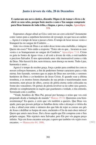 Junto à árvore da vida, 28 de Dezembro

 E cantavam um novo cântico, dizendo: Digno és de tomar o livro e de
 abrir os seus selos, porque foste morto e com o Teu sangue compraste
 para Deus homens de toda tribo, e língua, e povo, e nação. Apocalipse
                                   5:9.

     Esperamos chegar aﬁnal ao Céu e unir-nos ao coro celestial? Justamente
como vamos para a sepultura haveremos de ressurgir, no que toca ao caráter.
... Agora é o tempo de lavar e passar a ferro. É tempo de lavar nossas vestes e
branqueá-las no sangue do Cordeiro. ...
     João viu o trono de Deus e ao redor desse trono uma multidão, e indagou:
Quem são esses? Veio então a resposta: “Estes são os que... lavaram as suas
vestes e as branquearam no sangue do Cordeiro.” Apocalipse 7:14. Cristo
os guia às fontes de águas vivas, e ali está a árvore da vida, e está também
o precioso Salvador. É-nos apresentada uma vida imensurável como a vida
de Deus. Não haverá lá dor, nem tristeza, nem doença ou morte. Tudo é paz,
harmonia e amor. ...
     Agora é o tempo de receber graça, força e poder para combiná-los com os
nossos esforços humanos, a ﬁm de podermos formar caracteres para a vida
eterna. Isto fazendo, veremos que os anjos de Deus nos servirão, e seremos
herdeiros de Deus e co-herdeiros de Jesus Cristo. E quando soar a última
trombeta, e os mortos forem chamados de sua prisão e transformados num
momento, num piscar de olhos, coroas de glória eterna serão colocadas na
fronte dos vencedores. Os portais de pérola revolver-se-ão sobre seus gonzos,
abrindo-se completamente às nações que guardaram a verdade, e elas entrarão.
Terminado está o conﬂito.
     “Vinde, benditos de Meu Pai, possuí por herança o reino que vos está
preparado desde a fundação do mundo.” Mateus 25:34. Queremos esta bem-
aventurança? Eu quero, e creio que vós também a quereis. Que Deus vos
ajude, para que possais pelejar as batalhas desta vida e alcançar a vitória dia
a dia, e aﬁnal estar entre o número dos que hão de rojar as coroas aos pés
de Jesus e dedilhar as harpas de ouro, enchendo o Céu da mais doce música!
Quero que ameis meu Jesus. Dai a Jesus aquilo que Ele comprou com o Seu
próprio sangue. Não rejeiteis meu Salvador, pois Ele por vós pagou preço
inﬁnito. Vejo em Jesus encantos sem-par, e quero que também vós vejais esses
encantos. — Manuscrito 84, 1886.                                                  [382]




                                     381
 