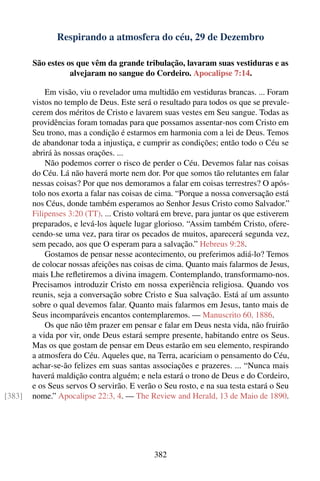 Respirando a atmosfera do céu, 29 de Dezembro

        São estes os que vêm da grande tribulação, lavaram suas vestiduras e as
                   alvejaram no sangue do Cordeiro. Apocalipse 7:14.

            Em visão, viu o revelador uma multidão em vestiduras brancas. ... Foram
        vistos no templo de Deus. Este será o resultado para todos os que se prevale-
        cerem dos méritos de Cristo e lavarem suas vestes em Seu sangue. Todas as
        providências foram tomadas para que possamos assentar-nos com Cristo em
        Seu trono, mas a condição é estarmos em harmonia com a lei de Deus. Temos
        de abandonar toda a injustiça, e cumprir as condições; então todo o Céu se
        abrirá às nossas orações. ...
            Não podemos correr o risco de perder o Céu. Devemos falar nas coisas
        do Céu. Lá não haverá morte nem dor. Por que somos tão relutantes em falar
        nessas coisas? Por que nos demoramos a falar em coisas terrestres? O após-
        tolo nos exorta a falar nas coisas de cima. “Porque a nossa conversação está
        nos Céus, donde também esperamos ao Senhor Jesus Cristo como Salvador.”
        Filipenses 3:20 (TT). ... Cristo voltará em breve, para juntar os que estiverem
        preparados, e levá-los àquele lugar glorioso. “Assim também Cristo, ofere-
        cendo-se uma vez, para tirar os pecados de muitos, aparecerá segunda vez,
        sem pecado, aos que O esperam para a salvação.” Hebreus 9:28.
            Gostamos de pensar nesse acontecimento, ou preferimos adiá-lo? Temos
        de colocar nossas afeições nas coisas de cima. Quanto mais falarmos de Jesus,
        mais Lhe reﬂetiremos a divina imagem. Contemplando, transformamo-nos.
        Precisamos introduzir Cristo em nossa experiência religiosa. Quando vos
        reunis, seja a conversação sobre Cristo e Sua salvação. Está aí um assunto
        sobre o qual devemos falar. Quanto mais falarmos em Jesus, tanto mais de
        Seus incomparáveis encantos contemplaremos. — Manuscrito 60, 1886.
            Os que não têm prazer em pensar e falar em Deus nesta vida, não fruirão
        a vida por vir, onde Deus estará sempre presente, habitando entre os Seus.
        Mas os que gostam de pensar em Deus estarão em seu elemento, respirando
        a atmosfera do Céu. Aqueles que, na Terra, acariciam o pensamento do Céu,
        achar-se-ão felizes em suas santas associações e prazeres. ... “Nunca mais
        haverá maldição contra alguém; e nela estará o trono de Deus e do Cordeiro,
        e os Seus servos O servirão. E verão o Seu rosto, e na sua testa estará o Seu
[383]   nome.” Apocalipse 22:3, 4. — The Review and Herald, 13 de Maio de 1890.




                                             382
 