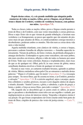 Alegria perene, 30 de Dezembro

   Depois destas coisas, vi, e eis grande multidão que ninguém podia
 enumerar, de todas as nações, tribos, povos e línguas, em pé diante do
trono e diante do Cordeiro, vestidos de vestiduras brancas, com palmas
                       nas mãos. Apocalipse 7:9.

     Todas as classes, todas as nações, tribos, povos e línguas estarão perante o
trono de Deus e do Cordeiro, com suas vestes imaculadas e coroas gloriosas.
Disse o anjo: Estes são os que vieram de grande tribulação, e lavaram suas
vestiduras e as branquearam, ao passo que aqueles que são amantes de pra-
zeres mais do que amantes de Deus, os condescendentes consigo mesmos e
desobedientes, perderam ambos os mundos. Não têm nem as coisas desta vida
nem a vida imortal.
     Aquela multidão triunfante, com cânticos de vitória, e coroas e harpas,
provaram a ardente fornalha de aﬂições terrestres — fornalha aquecida in-
tensamente. Vieram da pobreza, da fome e tortura, da profunda abnegação e
amargas desilusões. Contemplai-os agora como vencedores, não mais pobres,
não mais envoltos em tristeza, aﬂições e ódio de todos os homens por amor
de Cristo. Vede suas vestes celestiais, brancas e resplandecentes, mais ricas
do que as de qualquer rei. Olhai, pela fé, às suas coroas de glória; nunca
semelhante diadema envolveu a fronte de qualquer rei terrestre.
     Escutai as suas vozes, ao cantarem exaltados hosanas, agitando as palmas
de vitória. Música melodiosa reboa pelo Céu ao entoarem a melodia destas
palavras: “‘Digno é o Cordeiro, que foi morto’ (Apocalipse 5:12), e ressurgiu
para sempre. ‘Ao nosso Deus, que Se assenta no trono, e ao Cordeiro, pertence
a salvação.’” Apocalipse 7:10. E o exército angelical, anjos e arcanjos, queru-
bins cobridores e seraﬁns gloriosos, recoam o coro daquele cântico de alegria
e triunfo, dizendo: “Amém! Louvor, e glória, e sabedoria, e ações de graças, e
honra, e poder, e força ao nosso Deus, para todo o sempre.” Apocalipse 7:12.
     Oh, naquele dia se descobrirá que os justos eram os sábios, ao passo
que os pecadores e desobedientes eram tolos em seu orgulho e vaidade, por
negligenciarem as coisas de interesse eterno. Vergonha e desprezo eterno é
sua porção. Os que foram cooperadores de Cristo estarão então bem perto do
trono de Deus, cingidos de pureza e das vestes de justiça eterna. — Carta 71,
1878.                                                                               [384]




                                      383
 