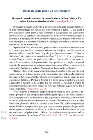 Reino de santo amor, 31 de Dezembro

          O reino do mundo se tornou de nosso Senhor e do Seu Cristo, e Ele
                  reinará pelos séculos dos séculos. Apocalipse 11:15.

            O governo do reino de Cristo é diferente de qualquer governo terrestre.
        É uma representação do caráter dos que compõem o reino. ... Sua corte é
        presidida pelo santo amor, e seus encargos e designações são agraciados
        pelo exercício da caridade. Encarrega Ele os Seus servos de introduzirem a
        piedade e a benignidade, Seus próprios atributos, no exercício de todos os
        seus encargos, e a acharem felicidade e satisfação em reﬂetir o amor e terna
        compaixão da natureza divina. ...
            O poder de Cristo, tão-somente, pode realizar a transformação do coração
        e da mente, que têm de experimentar todos os que desejam, com Ele, participar
        da nova vida no reino de Deus. “Aquele que não nascer de novo...”, disse o
        Salvador, “não pode entrar no reino de Deus.” João 3:3, 5. A religião que
        vem de Deus é a única que pode levar a Deus. Para servi-Lo corretamente
        temos de ser nascidos do Espírito divino. Este puriﬁcará o coração e renovará
        a mente dando-nos nova aptidão para conhecer e amar a Deus. Levar-nos-á a
        voluntária obediência a todas as Suas ordens. Isso é culto verdadeiro.
            “Os teus olhos verão a Jerusalém, habitação tranqüila, tenda que não será
        removida, cujas estacas nunca serão arrancadas, nem rebentada nenhuma
        de suas cordas. Mas o Senhor ali nos será grandioso, fará as vezes de rios
        e correntes largas. ... Porque o Senhor é o nosso Juiz, o Senhor é o nosso
        Legislador, o Senhor é o nosso Rei; Ele nos salvará. ... Nenhum morador de
        Jerusalém dirá: Estou doente; porque ao povo que habita nela, perdoar-se-lhe-á
        a sua iniqüidade.” Isaías 33:20-22, 24.
            “Vós folgareis e exultareis perpetuamente no que Eu crio”, exorta o Se-
        nhor; “porque eis que crio para Jerusalém alegria e para o seu povo, regozijo.
        E exultarei por causa de Jerusalém e Me alegrarei no Meu povo, e nunca mais
        se ouvirá nela nem voz de choro nem de clamor. Eles ediﬁcarão casas e nelas
        habitarão; plantarão vinhas e comerão o seu fruto. Não ediﬁcarão para que
        outros habitem; não plantarão para que outros comam; porque a longevidade
        do Meu povo será como a da árvore, e os Meus eleitos desfrutarão de todo as
[385]   obras das suas próprias mãos. ... Não se fará mal nem dano algum em todo o
        Meu santo monte, diz o Senhor.” Isaías 65:18, 19, 21, 22, 25. — Manuscrito
[386]   9, 1908.




                                            384
 