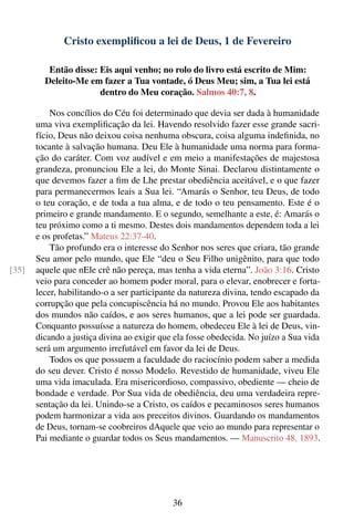 Cristo exempliﬁcou a lei de Deus, 1 de Fevereiro

          Então disse: Eis aqui venho; no rolo do livro está escrito de Mim:
         Deleito-Me em fazer a Tua vontade, ó Deus Meu; sim, a Tua lei está
                       dentro do Meu coração. Salmos 40:7, 8.

           Nos concílios do Céu foi determinado que devia ser dada à humanidade
       uma viva exempliﬁcação da lei. Havendo resolvido fazer esse grande sacri-
       fício, Deus não deixou coisa nenhuma obscura, coisa alguma indeﬁnida, no
       tocante à salvação humana. Deu Ele à humanidade uma norma para forma-
       ção do caráter. Com voz audível e em meio a manifestações de majestosa
       grandeza, pronunciou Ele a lei, do Monte Sinai. Declarou distintamente o
       que devemos fazer a ﬁm de Lhe prestar obediência aceitável, e o que fazer
       para permanecermos leais a Sua lei. “Amarás o Senhor, teu Deus, de todo
       o teu coração, e de toda a tua alma, e de todo o teu pensamento. Este é o
       primeiro e grande mandamento. E o segundo, semelhante a este, é: Amarás o
       teu próximo como a ti mesmo. Destes dois mandamentos dependem toda a lei
       e os profetas.” Mateus 22:37-40.
           Tão profundo era o interesse do Senhor nos seres que criara, tão grande
       Seu amor pelo mundo, que Ele “deu o Seu Filho unigênito, para que todo
[35]   aquele que nEle crê não pereça, mas tenha a vida eterna”. João 3:16. Cristo
       veio para conceder ao homem poder moral, para o elevar, enobrecer e forta-
       lecer, habilitando-o a ser participante da natureza divina, tendo escapado da
       corrupção que pela concupiscência há no mundo. Provou Ele aos habitantes
       dos mundos não caídos, e aos seres humanos, que a lei pode ser guardada.
       Conquanto possuísse a natureza do homem, obedeceu Ele à lei de Deus, vin-
       dicando a justiça divina ao exigir que ela fosse obedecida. No juízo a Sua vida
       será um argumento irrefutável em favor da lei de Deus.
           Todos os que possuem a faculdade do raciocínio podem saber a medida
       do seu dever. Cristo é nosso Modelo. Revestido de humanidade, viveu Ele
       uma vida imaculada. Era misericordioso, compassivo, obediente — cheio de
       bondade e verdade. Por Sua vida de obediência, deu uma verdadeira repre-
       sentação da lei. Unindo-se a Cristo, os caídos e pecaminosos seres humanos
       podem harmonizar a vida aos preceitos divinos. Guardando os mandamentos
       de Deus, tornam-se coobreiros dAquele que veio ao mundo para representar o
       Pai mediante o guardar todos os Seus mandamentos. — Manuscrito 48, 1893.




                                             36
 