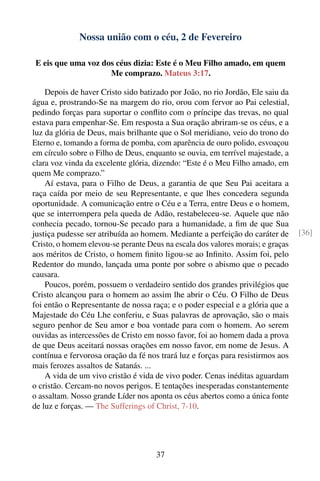 Nossa união com o céu, 2 de Fevereiro

E eis que uma voz dos céus dizia: Este é o Meu Filho amado, em quem
                    Me comprazo. Mateus 3:17.

    Depois de haver Cristo sido batizado por João, no rio Jordão, Ele saiu da
água e, prostrando-Se na margem do rio, orou com fervor ao Pai celestial,
pedindo forças para suportar o conﬂito com o príncipe das trevas, no qual
estava para empenhar-Se. Em resposta a Sua oração abriram-se os céus, e a
luz da glória de Deus, mais brilhante que o Sol meridiano, veio do trono do
Eterno e, tomando a forma de pomba, com aparência de ouro polido, esvoaçou
em círculo sobre o Filho de Deus, enquanto se ouvia, em terrível majestade, a
clara voz vinda da excelente glória, dizendo: “Este é o Meu Filho amado, em
quem Me comprazo.”
    Aí estava, para o Filho de Deus, a garantia de que Seu Pai aceitara a
raça caída por meio de seu Representante, e que lhes concedera segunda
oportunidade. A comunicação entre o Céu e a Terra, entre Deus e o homem,
que se interrompera pela queda de Adão, restabeleceu-se. Aquele que não
conhecia pecado, tornou-Se pecado para a humanidade, a ﬁm de que Sua
justiça pudesse ser atribuída ao homem. Mediante a perfeição do caráter de      [36]
Cristo, o homem elevou-se perante Deus na escala dos valores morais; e graças
aos méritos de Cristo, o homem ﬁnito ligou-se ao Inﬁnito. Assim foi, pelo
Redentor do mundo, lançada uma ponte por sobre o abismo que o pecado
causara.
    Poucos, porém, possuem o verdadeiro sentido dos grandes privilégios que
Cristo alcançou para o homem ao assim lhe abrir o Céu. O Filho de Deus
foi então o Representante de nossa raça; e o poder especial e a glória que a
Majestade do Céu Lhe conferiu, e Suas palavras de aprovação, são o mais
seguro penhor de Seu amor e boa vontade para com o homem. Ao serem
ouvidas as intercessões de Cristo em nosso favor, foi ao homem dada a prova
de que Deus aceitará nossas orações em nosso favor, em nome de Jesus. A
contínua e fervorosa oração da fé nos trará luz e forças para resistirmos aos
mais ferozes assaltos de Satanás. ...
    A vida de um vivo cristão é vida de vivo poder. Cenas inéditas aguardam
o cristão. Cercam-no novos perigos. E tentações inesperadas constantemente
o assaltam. Nosso grande Líder nos aponta os céus abertos como a única fonte
de luz e forças. — The Sufferings of Christ, 7-10.




                                     37
 