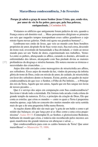 Maravilhosa condescendência, 3 de Fevereiro

       Porque já sabeis a graça de nosso Senhor Jesus Cristo, que, sendo rico,
            por amor de vós Se fez pobre, para que, pela Sua pobreza,
                           enriquecêsseis. 2 Coríntios 8:9.

           Visitamos os edifícios que antigamente foram palácios de reis, quando a
       França estava sob domínio real. ... Meus pensamentos dirigiram-se primeiro
       aos reis que naqueles tempos transpunham esses salões grandiosos e cujo
       retrato ﬁgura nessas galerias. Onde está agora sua grandeza humana? ...
           Lembramo-nos então de Jesus, que veio ao mundo com Seus benditos
       propósitos de amor, despindo-Se de Suas vestes reais, Sua real coroa, descendo
       do trono real, revestindo de humanidade a Sua divindade, e vindo ao nosso
       mundo para ser um Varão de dores, experimentado nos trabalhos. Vemo-
       Lo entre os pobres, abençoando os aﬂitos, curando os doentes, aliviando as
       enfermidades dos idosos, alcançando com Sua piedade divina as maiores
[37]   profundezas da desgraça e miséria humana. Ele notava mesmo as tristezas e
       necessidades das criancinhas. ...
           Anjos têm sido enviados como mensageiros de misericórdia aos aﬂitos,
       aos sofredores. Esses anjos do mundo da luz, vindos da presença da inﬁnita
       glória do trono de Deus, estão em missão de amor, de cuidado, de misericórdia
       em favor dos sofredores dentre os homens. Existe, porém, um quadro de maior
       condescendência do que isso: o Senhor, o Filho do Pai Inﬁnito, ... o Príncipe
       dos reis da Terra, Aquele que nos amou, Aquele que em Seu sangue nos lavou
       de nossos pecados. ...
           Que é o serviço dos anjos em comparação com Sua condescendência?
       Seu trono é desde toda a eternidade. Ele formou toda arcada e toda coluna do
       grande templo da natureza. Ei-Lo, o princípio da criação de Deus, Ele que
       conta as estrelas, que criou os mundos — entre os quais a Terra é pequenina
       mancha apenas, cuja falta no concerto dos muitos mundos não seria sentida
       mais do que a de uma pequenina folha numa ﬂoresta.
           As nações diante dEle não são mais que “a gota de um balde e como o pó
       miúdo das balanças; eis que lança por aí as ilhas como a uma coisa peque-
       níssima”. Isaías 40:15. Contemplai-O, ao Senhor, o gloriosíssimo Redentor,
       habitante do mundo que criou, e todavia não reconhecido pelos mesmos aos
       quais manifestou tão grande interesse em abençoar e salvar. ...
           Que condescendência para com os caídos homens da Terra! Que amor
       maravilhoso! — Manuscrito 75, 1886.



                                            38
 