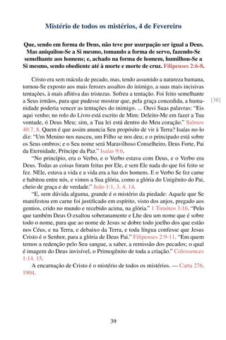 Mistério de todos os mistérios, 4 de Fevereiro

Que, sendo em forma de Deus, não teve por usurpação ser igual a Deus.
 Mas aniquilou-Se a Si mesmo, tomando a forma de servo, fazendo-Se
semelhante aos homens; e, achado na forma de homem, humilhou-Se a
Si mesmo, sendo obediente até à morte e morte de cruz. Filipenses 2:6-8.

    Cristo era sem mácula de pecado, mas, tendo assumido a natureza humana,
tornou-Se exposto aos mais ferozes assaltos do inimigo, a suas mais incisivas
tentações, à mais aﬂitiva das tristezas. Sofreu a tentação. Foi feito semelhante
a Seus irmãos, para que pudesse mostrar que, pela graça concedida, a huma-         [38]
nidade poderia vencer as tentações do inimigo. ... Ouvi Suas palavras: “Eis
aqui venho; no rolo do Livro está escrito de Mim: Deleito-Me em fazer a Tua
vontade, ó Deus Meu; sim, a Tua lei está dentro do Meu coração.” Salmos
40:7, 8. Quem é que assim anuncia Seu propósito de vir à Terra? Isaías no-lo
diz: “Um Menino nos nasceu, um Filho se nos deu; e o principado está sobre
os Seus ombros; e o Seu nome será Maravilhoso Conselheiro, Deus Forte, Pai
da Eternidade, Príncipe da Paz.” Isaías 9:6.
    “No princípio, era o Verbo, e o Verbo estava com Deus, e o Verbo era
Deus. Todas as coisas foram feitas por Ele, e sem Ele nada do que foi feito se
fez. NEle, estava a vida e a vida era a luz dos homens. E o Verbo Se fez carne
e habitou entre nós, e vimos a Sua glória, como a glória do Unigênito do Pai,
cheio de graça e de verdade.” João 1:1, 3, 4, 14.
    “E, sem dúvida alguma, grande é o mistério da piedade: Aquele que Se
manifestou em carne foi justiﬁcado em espírito, visto dos anjos, pregado aos
gentios, crido no mundo e recebido acima, na glória.” 1 Timóteo 3:16. “Pelo
que também Deus O exaltou soberanamente e Lhe deu um nome que é sobre
todo o nome, para que ao nome de Jesus se dobre todo joelho dos que estão
nos Céus, e na Terra, e debaixo da Terra, e toda língua confesse que Jesus
Cristo é o Senhor, para a glória de Deus Pai.” Filipenses 2:9-11. “Em quem
temos a redenção pelo Seu sangue, a saber, a remissão dos pecados; o qual
é imagem do Deus invisível, o Primogênito de toda a criação.” Colossences
1:14, 15.
    A encarnação de Cristo é o mistério de todos os mistérios. — Carta 276,
1904.




                                      39
 