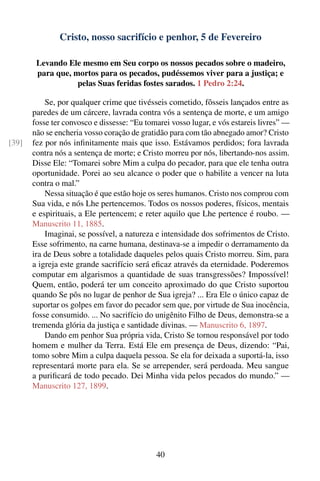 Cristo, nosso sacrifício e penhor, 5 de Fevereiro

        Levando Ele mesmo em Seu corpo os nossos pecados sobre o madeiro,
        para que, mortos para os pecados, pudéssemos viver para a justiça; e
                   pelas Suas feridas fostes sarados. 1 Pedro 2:24.

           Se, por qualquer crime que tivésseis cometido, fôsseis lançados entre as
       paredes de um cárcere, lavrada contra vós a sentença de morte, e um amigo
       fosse ter convosco e dissesse: “Eu tomarei vosso lugar, e vós estareis livres” —
       não se encheria vosso coração de gratidão para com tão abnegado amor? Cristo
[39]   fez por nós inﬁnitamente mais que isso. Estávamos perdidos; fora lavrada
       contra nós a sentença de morte; e Cristo morreu por nós, libertando-nos assim.
       Disse Ele: “Tomarei sobre Mim a culpa do pecador, para que ele tenha outra
       oportunidade. Porei ao seu alcance o poder que o habilite a vencer na luta
       contra o mal.”
           Nessa situação é que estão hoje os seres humanos. Cristo nos comprou com
       Sua vida, e nós Lhe pertencemos. Todos os nossos poderes, físicos, mentais
       e espirituais, a Ele pertencem; e reter aquilo que Lhe pertence é roubo. —
       Manuscrito 11, 1885.
           Imaginai, se possível, a natureza e intensidade dos sofrimentos de Cristo.
       Esse sofrimento, na carne humana, destinava-se a impedir o derramamento da
       ira de Deus sobre a totalidade daqueles pelos quais Cristo morreu. Sim, para
       a igreja este grande sacrifício será eﬁcaz através da eternidade. Poderemos
       computar em algarismos a quantidade de suas transgressões? Impossível!
       Quem, então, poderá ter um conceito aproximado do que Cristo suportou
       quando Se pôs no lugar de penhor de Sua igreja? ... Era Ele o único capaz de
       suportar os golpes em favor do pecador sem que, por virtude de Sua inocência,
       fosse consumido. ... No sacrifício do unigênito Filho de Deus, demonstra-se a
       tremenda glória da justiça e santidade divinas. — Manuscrito 6, 1897.
           Dando em penhor Sua própria vida, Cristo Se tornou responsável por todo
       homem e mulher da Terra. Está Ele em presença de Deus, dizendo: “Pai,
       tomo sobre Mim a culpa daquela pessoa. Se ela for deixada a suportá-la, isso
       representará morte para ela. Se se arrepender, será perdoada. Meu sangue
       a puriﬁcará de todo pecado. Dei Minha vida pelos pecados do mundo.” —
       Manuscrito 127, 1899.




                                             40
 