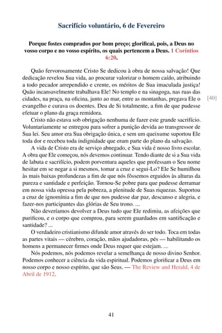 Sacrifício voluntário, 6 de Fevereiro

  Porque fostes comprados por bom preço; gloriﬁcai, pois, a Deus no
vosso corpo e no vosso espírito, os quais pertencem a Deus. 1 Coríntios
                                  6:20.

    Quão fervorosamente Cristo Se dedicou à obra de nossa salvação! Que
dedicação revelou Sua vida, ao procurar valorizar o homem caído, atribuindo
a todo pecador arrependido e crente, os méritos de Sua imaculada justiça!
Quão incansavelmente trabalhava Ele! No templo e na sinagoga, nas ruas das
cidades, na praça, na oﬁcina, junto ao mar, entre as montanhas, pregava Ele o     [40]
evangelho e curava os doentes. Deu de Si totalmente, a ﬁm de que pudesse
efetuar o plano da graça remidora.
    Cristo não estava sob obrigação nenhuma de fazer este grande sacrifício.
Voluntariamente se entregou para sofrer a punição devida ao transgressor de
Sua lei. Seu amor era Sua obrigação única, e sem um queixume suportou Ele
toda dor e recebeu toda indignidade que eram parte do plano da salvação.
    A vida de Cristo era de serviço abnegado, e Sua vida é nosso livro escolar.
A obra que Ele começou, nós devemos continuar. Tendo diante de si a Sua vida
de labuta e sacrifício, podem porventura aqueles que professam o Seu nome
hesitar em se negar a si mesmos, tomar a cruz e segui-Lo? Ele Se humilhou
às mais baixas profundezas a ﬁm de que nós fôssemos erguidos às alturas da
pureza e santidade e perfeição. Tornou-Se pobre para que pudesse derramar
em nossa vida opressa pela pobreza, a plenitude de Suas riquezas. Suportou
a cruz de ignomínia a ﬁm de que nos pudesse dar paz, descanso e alegria, e
fazer-nos participantes das glórias de Seu trono. ...
    Não deveríamos devolver a Deus tudo que Ele redimiu, as afeições que
puriﬁcou, e o corpo que comprou, para serem guardados em santiﬁcação e
santidade? ...
    O verdadeiro cristianismo difunde amor através do ser todo. Toca em todas
as partes vitais — cérebro, coração, mãos ajudadoras, pés — habilitando os
homens a permanecer ﬁrmes onde Deus requer que estejam. ...
    Nós podemos, nós podemos revelar a semelhança de nosso divino Senhor.
Podemos conhecer a ciência da vida espiritual. Podemos gloriﬁcar a Deus em
nosso corpo e nosso espírito, que são Seus. — The Review and Herald, 4 de
Abril de 1912.




                                      41
 
