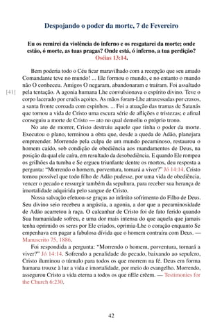 Despojando o poder da morte, 7 de Fevereiro

         Eu os remirei da violência do inferno e os resgatarei da morte; onde
         estão, ó morte, as tuas pragas? Onde está, ó inferno, a tua perdição?
                                     Oséias 13:14.

           Bem poderia todo o Céu ﬁcar maravilhado com a recepção que seu amado
       Comandante teve no mundo! ... Ele formou o mundo, e no entanto o mundo
       não O conheceu. Amigos O negaram, abandonaram e traíram. Foi assaltado
[41]   pela tentação. A agonia humana Lhe convulsionava o espírito divino. Teve o
       corpo lacerado por cruéis açoites. As mãos foram-Lhe atravessadas por cravos,
       a santa fronte coroada com espinhos. ... Foi a atuação das tramas de Satanás
       que tornou a vida de Cristo uma escura série de aﬂições e tristezas; e aﬁnal
       conseguiu a morte de Cristo — ato no qual demoliu o próprio trono.
           No ato de morrer, Cristo destruiu aquele que tinha o poder da morte.
       Executou o plano, terminou a obra que, desde a queda de Adão, planejara
       empreender. Morrendo pela culpa de um mundo pecaminoso, restaurou o
       homem caído, sob condição de obediência aos mandamentos de Deus, na
       posição da qual ele caíra, em resultado da desobediência. E quando Ele rompeu
       os grilhões da tumba e Se ergueu triunfante dentre os mortos, deu resposta a
       pergunta: “Morrendo o homem, porventura, tornará a viver?” Jó 14:14. Cristo
       tornou possível que todo ﬁlho de Adão pudesse, por uma vida de obediência,
       vencer o pecado e ressurgir também da sepultura, para receber sua herança de
       imortalidade adquirida pelo sangue de Cristo.
           Nossa salvação efetuou-se graças ao inﬁnito sofrimento do Filho de Deus.
       Seu divino seio recebeu a angústia, a agonia, a dor que a pecaminosidade
       de Adão acarretou à raça. O calcanhar de Cristo foi de fato ferido quando
       Sua humanidade sofreu, e uma dor mais intensa do que aquela que jamais
       tenha oprimido os seres por Ele criados, oprimia-Lhe o coração enquanto Se
       empenhava em pagar a fabulosa dívida que o homem contraíra com Deus. —
       Manuscrito 75, 1886.
           Foi respondida a pergunta: “Morrendo o homem, porventura, tornará a
       viver?” Jó 14:14. Sofrendo a penalidade do pecado, baixando ao sepulcro,
       Cristo iluminou o túmulo para todos os que morrem na fé. Deus em forma
       humana trouxe à luz a vida e imortalidade, por meio do evangelho. Morrendo,
       assegurou Cristo a vida eterna a todos os que nEle crêem. — Testimonies for
       the Church 6:230.




                                            42
 