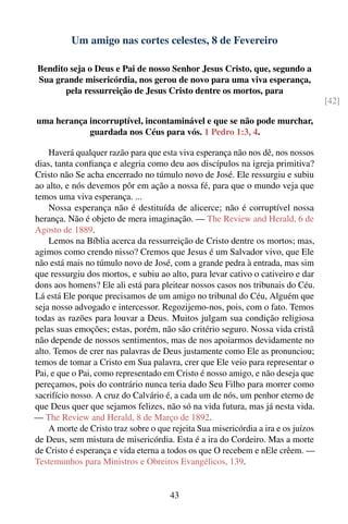 Um amigo nas cortes celestes, 8 de Fevereiro

Bendito seja o Deus e Pai de nosso Senhor Jesus Cristo, que, segundo a
Sua grande misericórdia, nos gerou de novo para uma viva esperança,
       pela ressurreição de Jesus Cristo dentre os mortos, para
                                                                                    [42]

uma herança incorruptível, incontaminável e que se não pode murchar,
            guardada nos Céus para vós. 1 Pedro 1:3, 4.

    Haverá qualquer razão para que esta viva esperança não nos dê, nos nossos
dias, tanta conﬁança e alegria como deu aos discípulos na igreja primitiva?
Cristo não Se acha encerrado no túmulo novo de José. Ele ressurgiu e subiu
ao alto, e nós devemos pôr em ação a nossa fé, para que o mundo veja que
temos uma viva esperança. ...
    Nossa esperança não é destituída de alicerce; não é corruptível nossa
herança. Não é objeto de mera imaginação. — The Review and Herald, 6 de
Agosto de 1889.
    Lemos na Bíblia acerca da ressurreição de Cristo dentre os mortos; mas,
agimos como crendo nisso? Cremos que Jesus é um Salvador vivo, que Ele
não está mais no túmulo novo de José, com a grande pedra à entrada, mas sim
que ressurgiu dos mortos, e subiu ao alto, para levar cativo o cativeiro e dar
dons aos homens? Ele ali está para pleitear nossos casos nos tribunais do Céu.
Lá está Ele porque precisamos de um amigo no tribunal do Céu, Alguém que
seja nosso advogado e intercessor. Regozijemo-nos, pois, com o fato. Temos
todas as razões para louvar a Deus. Muitos julgam sua condição religiosa
pelas suas emoções; estas, porém, não são critério seguro. Nossa vida cristã
não depende de nossos sentimentos, mas de nos apoiarmos devidamente no
alto. Temos de crer nas palavras de Deus justamente como Ele as pronunciou;
temos de tomar a Cristo em Sua palavra, crer que Ele veio para representar o
Pai, e que o Pai, como representado em Cristo é nosso amigo, e não deseja que
pereçamos, pois do contrário nunca teria dado Seu Filho para morrer como
sacrifício nosso. A cruz do Calvário é, a cada um de nós, um penhor eterno de
que Deus quer que sejamos felizes, não só na vida futura, mas já nesta vida.
— The Review and Herald, 8 de Março de 1892.
    A morte de Cristo traz sobre o que rejeita Sua misericórdia a ira e os juízos
de Deus, sem mistura de misericórdia. Esta é a ira do Cordeiro. Mas a morte
de Cristo é esperança e vida eterna a todos os que O recebem e nEle crêem. —
Testemunhos para Ministros e Obreiros Evangélicos, 139.


                                       43
 