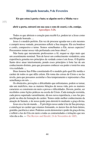 Hóspede honrado, 9 de Fevereiro

              Eis que estou à porta e bato; se alguém ouvir a Minha voz e
[43]

          abrir a porta, entrarei em sua casa e com ele cearei, e ele, comigo.
                                   Apocalipse 3:20.

           Todos os que abrirem o coração para recebê-Lo, podem ter a Jesus como
       seu Hóspede honrado. ...
           Jesus é o modelo perfeito. Em vez de procurar agradar-nos a nós mesmos
       e cumprir nossa vontade, procuremos reﬂetir a Sua imagem. Ele era bondoso
       e cortês, compassivo e terno. Somos semelhantes a Ele, nesses aspectos?
       Procuramos tornar nossa vida perfumada com boas obras? ...
           Não basta que meramente professemos a fé; requer-se algo mais que
       um assentimento nominal. Tem de haver um conhecimento verdadeiro, uma
       experiência genuína nos princípios da verdade como é em Jesus. O Espírito
       Santo deve atuar interiormente, pondo esses princípios à forte luz de um
       conhecimento distinto, para que possamos conhecer seu poder e torná-los uma
       viva realidade. ...
           Deus honrou Seu Filho constituindo-O o modelo pelo qual Ele molda o
       caráter de todos os que nEle crêem. Ele toma das coisas de Cristo e no-las
       revela, para que possamos assimilar o Seu temperamento e representar a Sua
       semelhança em nós. ...
           Os obstáculos, provações e diﬁculdades que enfrentamos, podem se tornar,
       não um malefício, mas as maiores bênçãos de nossa vida, pois os maiores
       caracteres se constroem em meio a provas e diﬁculdades. Devem, porém, ser
       recebidos como lições práticas na escola de Cristo. Cada tentação resistida,
       cada prova suportada varonilmente, dá-nos nova experiência, e nos faz pro-
       gredir na obra da formação do caráter. Temos então melhor conhecimento da
       atuação de Satanás, e de nosso poder para derrotá-lo mediante a graça divina.
           Jesus era a luz do mundo. ... É privilégio nosso andar à luz de Sua presença,
       e entrelaçar no caráter que estamos formando, os áureos ﬁos do bom ânimo,
       gratidão, paciência e amor. Podemos assim demonstrar o poder da graça divina,
       e reﬂetir a luz do Céu em meio a todas as contrariedades e irritações que nos
       vêm dia a dia. — The Review and Herald, 24 de Novembro de 1885.




                                              44
 