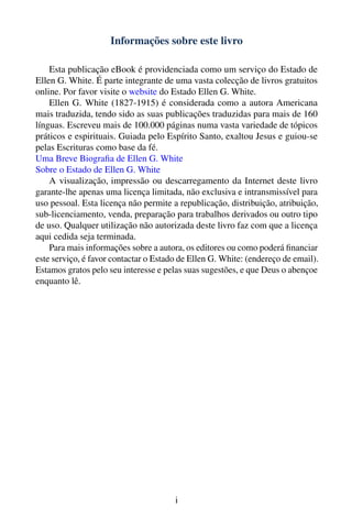 Informações sobre este livro

    Esta publicação eBook é providenciada como um serviço do Estado de
Ellen G. White. É parte integrante de uma vasta colecção de livros gratuitos
online. Por favor visite o website do Estado Ellen G. White.
    Ellen G. White (1827-1915) é considerada como a autora Americana
mais traduzida, tendo sido as suas publicações traduzidas para mais de 160
línguas. Escreveu mais de 100.000 páginas numa vasta variedade de tópicos
práticos e espirituais. Guiada pelo Espírito Santo, exaltou Jesus e guiou-se
pelas Escrituras como base da fé.
Uma Breve Biograﬁa de Ellen G. White
Sobre o Estado de Ellen G. White
    A visualização, impressão ou descarregamento da Internet deste livro
garante-lhe apenas uma licença limitada, não exclusiva e intransmissível para
uso pessoal. Esta licença não permite a republicação, distribuição, atribuição,
sub-licenciamento, venda, preparação para trabalhos derivados ou outro tipo
de uso. Qualquer utilização não autorizada deste livro faz com que a licença
aqui cedida seja terminada.
    Para mais informações sobre a autora, os editores ou como poderá ﬁnanciar
este serviço, é favor contactar o Estado de Ellen G. White: (endereço de email).
Estamos gratos pelo seu interesse e pelas suas sugestões, e que Deus o abençoe
enquanto lê.




                                       i
 