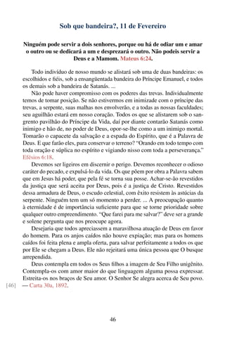 Sob que bandeira?, 11 de Fevereiro

       Ninguém pode servir a dois senhores, porque ou há de odiar um e amar
        o outro ou se dedicará a um e desprezará o outro. Não podeis servir a
                           Deus e a Mamom. Mateus 6:24.

           Todo indivíduo de nosso mundo se alistará sob uma de duas bandeiras: os
       escolhidos e ﬁéis, sob a ensangüentada bandeira do Príncipe Emanuel, e todos
       os demais sob a bandeira de Satanás. ...
           Não pode haver compromisso com os poderes das trevas. Individualmente
       temos de tomar posição. Se não estivermos em inimizade com o príncipe das
       trevas, a serpente, suas malhas nos envolverão, e a todas as nossas faculdades;
       seu aguilhão estará em nosso coração. Todos os que se alistarem sob o san-
       grento pavilhão do Príncipe da Vida, daí por diante contarão Satanás como
       inimigo e hão de, no poder de Deus, opor-se-lhe como a um inimigo mortal.
       Tomarão o capacete da salvação e a espada do Espírito, que é a Palavra de
       Deus. E que farão eles, para conservar o terreno? “Orando em todo tempo com
       toda oração e súplica no espírito e vigiando nisso com toda a perseverança.”
       Efésios 6:18.
           Devemos ser ligeiros em discernir o perigo. Devemos reconhecer o odioso
       caráter do pecado, e expulsá-lo da vida. Os que põem por obra a Palavra sabem
       que em Jesus há poder, que pela fé se torna sua posse. Achar-se-ão revestidos
       da justiça que será aceita por Deus, pois é a justiça de Cristo. Revestidos
       dessa armadura de Deus, o escudo celestial, com êxito resistem às astúcias da
       serpente. Ninguém tem um só momento a perder. ... A preocupação quanto
       à eternidade é de importância suﬁciente para que se torne prioridade sobre
       qualquer outro empreendimento. “Que farei para me salvar?” deve ser a grande
       e solene pergunta que nos preocupe agora.
           Desejaria que todos apreciassem a maravilhosa atuação de Deus em favor
       do homem. Para os anjos caídos não houve expiação; mas para os homens
       caídos foi feita plena e ampla oferta, para salvar perfeitamente a todos os que
       por Ele se chegam a Deus. Ele não rejeitará uma única pessoa que O busque
       arrependida.
           Deus contempla em todos os Seus ﬁlhos a imagem de Seu Filho unigênito.
       Contempla-os com amor maior do que linguagem alguma possa expressar.
       Estreita-os nos braços de Seu amor. O Senhor Se alegra acerca de Seu povo.
[46]   — Carta 30a, 1892.




                                             46
 