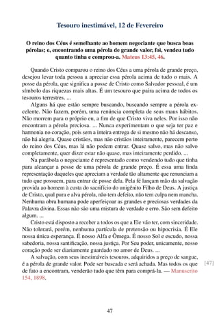 Tesouro inestimável, 12 de Fevereiro

 O reino dos Céus é semelhante ao homem negociante que busca boas
 pérolas; e, encontrando uma pérola de grande valor, foi, vendeu tudo
              quanto tinha e comprou-a. Mateus 13:45, 46.

    Quando Cristo comparou o reino dos Céus a uma pérola de grande preço,
desejou levar toda pessoa a apreciar essa pérola acima de tudo o mais. A
posse da pérola, que signiﬁca a posse de Cristo como Salvador pessoal, é um
símbolo das riquezas mais altas. É um tesouro que paira acima de todos os
tesouros terrestres. ...
    Alguns há que estão sempre buscando, buscando sempre a pérola ex-
celente. Não fazem, porém, uma renúncia completa de seus maus hábitos.
Não morrem para o próprio eu, a ﬁm de que Cristo viva neles. Por isso não
encontram a pérola preciosa. ... Nunca experimentam o que seja ter paz e
harmonia no coração, pois sem a inteira entrega de si mesmo não há descanso,
não há alegria. Quase cristãos, mas não cristãos inteiramente, parecem perto
do reino dos Céus, mas lá não podem entrar. Quase salvo, mas não salvo
completamente, quer dizer estar não quase, mas inteiramente perdido. ...
    Na parábola o negociante é representado como vendendo tudo que tinha
para alcançar a posse de uma pérola de grande preço. É essa uma linda
representação daqueles que apreciam a verdade tão altamente que renunciam a
tudo que possuem, para entrar de posse dela. Pela fé lançam mão da salvação
provida ao homem à custa do sacrifício do unigênito Filho de Deus. A justiça
de Cristo, qual pura e alva pérola, não tem defeito, não tem culpa nem mancha.
Nenhuma obra humana pode aperfeiçoar as grandes e preciosas verdades da
Palavra divina. Essas não são uma mistura de verdade e erro. São sem defeito
algum. ...
    Cristo está disposto a receber a todos os que a Ele vão ter, com sinceridade.
Não tolerará, porém, nenhuma partícula de pretensão ou hipocrisia. É Ele
nossa única esperança. É nosso Alfa e Ômega. É nosso Sol e escudo, nossa
sabedoria, nossa santiﬁcação, nossa justiça. Por Seu poder, unicamente, nosso
coração pode ser diariamente guardado no amor de Deus. ...
    A salvação, com seus inestimáveis tesouros, adquiridos a preço de sangue,
é a pérola de grande valor. Pode ser buscada e será achada. Mas todos os que        [47]
de fato a encontram, venderão tudo que têm para comprá-la. — Manuscrito
154, 1898.




                                       47
 