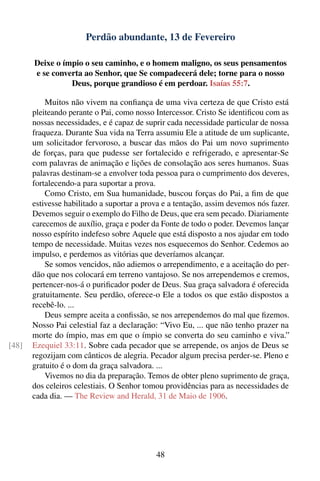 Perdão abundante, 13 de Fevereiro

       Deixe o ímpio o seu caminho, e o homem maligno, os seus pensamentos
       e se converta ao Senhor, que Se compadecerá dele; torne para o nosso
                 Deus, porque grandioso é em perdoar. Isaías 55:7.

           Muitos não vivem na conﬁança de uma viva certeza de que Cristo está
       pleiteando perante o Pai, como nosso Intercessor. Cristo Se identiﬁcou com as
       nossas necessidades, e é capaz de suprir cada necessidade particular de nossa
       fraqueza. Durante Sua vida na Terra assumiu Ele a atitude de um suplicante,
       um solicitador fervoroso, a buscar das mãos do Pai um novo suprimento
       de forças, para que pudesse ser fortalecido e refrigerado, e apresentar-Se
       com palavras de animação e lições de consolação aos seres humanos. Suas
       palavras destinam-se a envolver toda pessoa para o cumprimento dos deveres,
       fortalecendo-a para suportar a prova.
           Como Cristo, em Sua humanidade, buscou forças do Pai, a ﬁm de que
       estivesse habilitado a suportar a prova e a tentação, assim devemos nós fazer.
       Devemos seguir o exemplo do Filho de Deus, que era sem pecado. Diariamente
       carecemos de auxílio, graça e poder da Fonte de todo o poder. Devemos lançar
       nosso espírito indefeso sobre Aquele que está disposto a nos ajudar em todo
       tempo de necessidade. Muitas vezes nos esquecemos do Senhor. Cedemos ao
       impulso, e perdemos as vitórias que deveríamos alcançar.
           Se somos vencidos, não adiemos o arrependimento, e a aceitação do per-
       dão que nos colocará em terreno vantajoso. Se nos arrependemos e cremos,
       pertencer-nos-á o puriﬁcador poder de Deus. Sua graça salvadora é oferecida
       gratuitamente. Seu perdão, oferece-o Ele a todos os que estão dispostos a
       recebê-lo. ...
           Deus sempre aceita a conﬁssão, se nos arrependemos do mal que ﬁzemos.
       Nosso Pai celestial faz a declaração: “Vivo Eu, ... que não tenho prazer na
       morte do ímpio, mas em que o ímpio se converta do seu caminho e viva.”
[48]   Ezequiel 33:11. Sobre cada pecador que se arrepende, os anjos de Deus se
       regozijam com cânticos de alegria. Pecador algum precisa perder-se. Pleno e
       gratuito é o dom da graça salvadora. ...
           Vivemos no dia da preparação. Temos de obter pleno suprimento de graça,
       dos celeiros celestiais. O Senhor tomou providências para as necessidades de
       cada dia. — The Review and Herald, 31 de Maio de 1906.




                                            48
 
