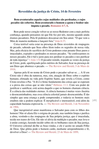 Revestidos da justiça de Cristo, 14 de Fevereiro

   Bem-aventurados aqueles cujas maldades são perdoadas, e cujos
pecados são cobertos. Bem-aventurado o homem a quem o Senhor não
                 imputa o pecado. Romanos 4:7, 8.

    Bem pode nosso coração volver-se ao nosso Redentor com a mais perfeita
conﬁança, quando pensamos no que Ele fez por nós, mesmo quando ainda
éramos pecadores. Pela fé podemos descansar em Seu amor. “O que vem a
Mim de maneira nenhuma o lançarei fora.” João 6:37.
    Coisa terrível seria estar na presença de Deus revestidos de roupagens
de pecado, sabendo que Seus olhos lêem todos os segredos de nossa vida.
Mas, pela eﬁcácia do sacrifício de Cristo podemos estar perante Deus puros e
imaculados, expiados e perdoados os nossos pecados. “Se confessarmos os
nossos pecados, Ele é ﬁel e justo para nos perdoar os pecados e nos puriﬁcar
de toda injustiça.” 1 João 1:9. O pecador remido, trajando as vestes da justiça
de Cristo, pode, aperfeiçoado pelos méritos do Salvador, ﬁcar na presença de
um Deus que aborrece o pecado. — The Review and Herald, 5 de Maio de
1910.
    Apenas pela fé no nome de Cristo pode o pecador salvar-se. ... A fé em
Cristo não é obra da natureza, mas, sim, atuação de Deus sobre o espírito
humano, efetuada na vida pelo Espírito Santo, que revela a Cristo, como
Cristo revelou o Pai. “A fé é o ﬁrme fundamento das coisas que se esperam
e a prova das coisas que se não vêem.” Hebreus 11:1. Com seu poder de
justiﬁcar e santiﬁcar, está acima daquilo a que os homens chamam ciência.
É a ciência das realidades eternas. A ciência humana é muitas vezes ilusória
e desencaminhadora, mas essa ciência celestial jamais desencaminha. É tão
simples que uma criança a pode compreender, e todavia os homens mais
eruditos não a podem explicar. É inexplicável e imensurável, está além da         [49]
capacidade humana expressá-la. — The Review and Herald, 3 de Novembro
de 1904.
    Que inexprimível amor manifestou o Salvador para com os ﬁlhos dos
homens! Não só afasta Ele o estigma do pecado, mas também limpa e puriﬁca
a alma, vestindo-a das roupagens de Sua própria justiça, que é imaculada,
tecida nos teares do Céu. Ele não só alivia da maldição o pecador, mas leva-o
à união consigo, fazendo incidir sobre ele os brilhantes raios de Sua justiça.
O Universo celestial dá-lhe as boas-vindas, e ele é aceito no amado Filho
de Deus. Que glória pode o homem caído, mediante arrependimento e fé,
devolver a Deus! — The Review and Herald, 23 de Maio de 1899.


                                      49
 