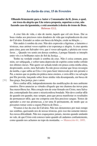 Ao clarão da cruz, 15 de Fevereiro

       Olhando ﬁrmemente para o Autor e Consumador da fé, Jesus, o qual,
         em troca da alegria que Lhe estava proposta, suportou a cruz, não
       fazendo caso da ignomínia, e está assentado à destra do trono de Deus.
                                   Hebreus 12:2.

            A cruz fala de vida, e não de morte, àquele que crê em Jesus. Dai as
       boas-vindas aos preciosos raios doadores de vida que resplandecem da cruz
       do Calvário. Estendei as mãos em busca da bênção, crede na bênção. ...
            Não andeis à sombra da cruz. Não deis expressão a lágrimas, a lamentos e
       tristezas, mas animai vosso espírito a ter esperança e alegria. A cruz aponta
       para cima, para um Salvador vivo, que é vosso advogado, e pleiteia em vosso
       favor. ... Quando vos sentis em densas sombras, é porque Satanás se interpôs
       entre vós e os brilhantes raios do Sol da Justiça. ...
            Tenho na verdade estado à sombra da cruz. Não é coisa comum, para
       mim, ser subjugada, e sofrer tanta depressão de espírito como tenho sofrido
       nos últimos meses. Não quero ser achada tendo em pouca conta minha alma,
       desprezando, assim, meu Salvador. Eu não posso ensinar que Jesus ressurgiu
       da tumba, e que subiu ao Céu e vive para fazer intercessão por nós perante o
       Pai, a menos que eu ponha em prática meus ensinos, e creia nEle e na salvação
       por Ele provida, lançando sobre Jesus minha vida desamparada, em busca de
[50]   Sua graça, Sua justiça, paz e amor.
            Devo conﬁar nEle, independentemente das modiﬁcações de meu ambiente
       emotivo. Devo anunciar as virtudes dAquele que me chamou das trevas para
       Sua maravilhosa luz. Meu coração tem de estar ﬁrmado em Cristo, meu Salva-
       dor, contemplando Seu amor e misericordiosa bondade. Não devo conﬁar nEle
       de quando em quando, mas sempre, para que possa manifestar os resultados
       de permanecer nEle, que me comprou com Seu precioso sangue. Temos de
       aprender a crer nas promessas, a ter uma fé permanente, de modo que as
       possamos tomar como a segura Palavra de Deus. ...
            Vivamos à luz da cruz do Calvário. Não nos demoremos por mais tempo
       nas sombras, queixando-nos de nossas tristezas, pois isso tão-somente intensi-
       ﬁca nossa diﬁculdade. Não nos esqueçamos jamais, mesmo quando andando
       no vale, de que Cristo está conosco tanto quando ali andamos conﬁantemente,
       como quando nos achamos no topo da montanha. — Manuscrito 61, 1895.




                                            50
 