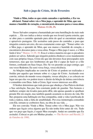 Sob o jugo de Cristo, 16 de Fevereiro

   Vinde a Mim, todos os que estais cansados e oprimidos, e Eu vos
  aliviarei. Tomai sobre vós o Meu jugo, e aprendei de Mim, que sou
manso e humilde de coração, e encontrareis descanso para a vossa alma.
                           Mateus 11:28, 29.

    Nosso Salvador comprou a humanidade por uma humilhação da mais rude
espécie. ... Ele nos indica a única vereda que nos levará à porta estreita, que
se abre para o caminho apertado para além do qual se encontram amplas
e aprazíveis pastagens. Ele assinalou cada passo do caminho; e para que
ninguém cometa um erro, diz-nos exatamente como agir. “Tomai sobre vós
o Meu jugo, e aprendei de Mim, que sou manso e humilde de coração, e
encontrareis descanso para a vossa alma. Porque o Meu jugo é suave, e o Meu
fardo é leve.” Mateus 11:29, 30. Essa é a única maneira em que os pecadores
podem ser salvos. Sabendo que ninguém poderia obedecer a esse mandamento
com suas próprias forças, Cristo diz que não devemos ﬁcar preocupados nem
temerosos, mas que nos lembremos do que Ele é capaz de fazer se a Ele
formos, conﬁando em Suas forças. Diz: Se vos puserdes ao jugo comigo, que
sou vosso Redentor, Eu serei vossa força, vossa eﬁciência.                        [51]
    As bênçãos implicadas no convite de Cristo só podem ser realizadas e
fruídas por aqueles que tomam sobre si o jugo de Cristo. Aceitando esse
convite, retirais do mundo vossa simpatia, vossas afeições, e as colocais no
lugar em que elas vos podem trazer o direito da bênção da íntima convivência
e comunhão com Deus. Indo a Cristo, ligai vossos interesses aos dEle.
    O Senhor determinou que toda pessoa que obedeça a Sua Palavra desfrute
a Sua satisfação, Sua paz, Seu constante poder de guardar. Tais homens e
mulheres sempre são levados para perto dEle, não apenas quando se ajoelham
perante Ele em oração, mas também quando assumem os deveres da vida. Ele
lhes preparou uma habitação em Sua companhia, onde a vida é puriﬁcada de
toda a rudeza, toda a falta de amabilidade. Por essa ininterrupta comunhão
com Ele, tornam-se coobreiros Seus, na obra de sua vida. ...
    Ele nos convida: Vinde a Mim. Tomai sobre vós o Meu jugo. Não vos
ordeno que façais coisa alguma que Eu não tenha feito antes de vós. Tudo
que vos peço que façais, é seguir Meu exemplo. Andai no caminho que Eu
assinalei. Colocai os pés em Minhas pisadas. — The Review and Herald, 23
de Outubro de 1900.




                                      51
 