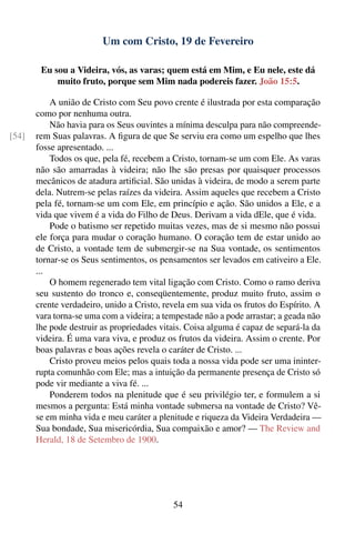 Um com Cristo, 19 de Fevereiro

        Eu sou a Videira, vós, as varas; quem está em Mim, e Eu nele, este dá
            muito fruto, porque sem Mim nada podereis fazer. João 15:5.

           A união de Cristo com Seu povo crente é ilustrada por esta comparação
       como por nenhuma outra.
           Não havia para os Seus ouvintes a mínima desculpa para não compreende-
[54]   rem Suas palavras. A ﬁgura de que Se serviu era como um espelho que lhes
       fosse apresentado. ...
           Todos os que, pela fé, recebem a Cristo, tornam-se um com Ele. As varas
       não são amarradas à videira; não lhe são presas por quaisquer processos
       mecânicos de atadura artiﬁcial. São unidas à videira, de modo a serem parte
       dela. Nutrem-se pelas raízes da videira. Assim aqueles que recebem a Cristo
       pela fé, tornam-se um com Ele, em princípio e ação. São unidos a Ele, e a
       vida que vivem é a vida do Filho de Deus. Derivam a vida dEle, que é vida.
           Pode o batismo ser repetido muitas vezes, mas de si mesmo não possui
       ele força para mudar o coração humano. O coração tem de estar unido ao
       de Cristo, a vontade tem de submergir-se na Sua vontade, os sentimentos
       tornar-se os Seus sentimentos, os pensamentos ser levados em cativeiro a Ele.
       ...
           O homem regenerado tem vital ligação com Cristo. Como o ramo deriva
       seu sustento do tronco e, conseqüentemente, produz muito fruto, assim o
       crente verdadeiro, unido a Cristo, revela em sua vida os frutos do Espírito. A
       vara torna-se uma com a videira; a tempestade não a pode arrastar; a geada não
       lhe pode destruir as propriedades vitais. Coisa alguma é capaz de separá-la da
       videira. É uma vara viva, e produz os frutos da videira. Assim o crente. Por
       boas palavras e boas ações revela o caráter de Cristo. ...
           Cristo proveu meios pelos quais toda a nossa vida pode ser uma ininter-
       rupta comunhão com Ele; mas a intuição da permanente presença de Cristo só
       pode vir mediante a viva fé. ...
           Ponderem todos na plenitude que é seu privilégio ter, e formulem a si
       mesmos a pergunta: Está minha vontade submersa na vontade de Cristo? Vê-
       se em minha vida e meu caráter a plenitude e riqueza da Videira Verdadeira —
       Sua bondade, Sua misericórdia, Sua compaixão e amor? — The Review and
       Herald, 18 de Setembro de 1900.




                                            54
 